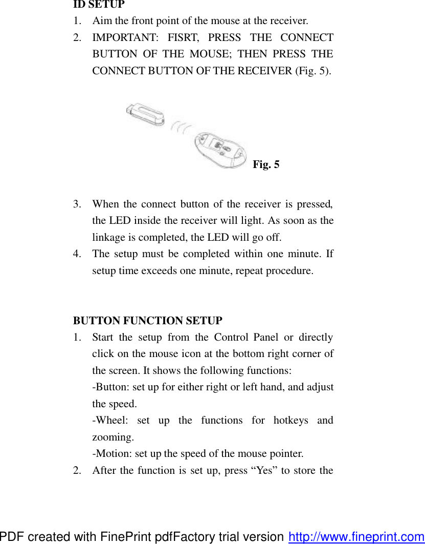 ID SETUP 1.  Aim the front point of the mouse at the receiver. 2.  IMPORTANT: FISRT, PRESS THE CONNECT BUTTON OF THE MOUSE; THEN PRESS THE CONNECT BUTTON OF THE RECEIVER (Fig. 5).   Fig. 5  3.  When the connect button of the receiver is pressed, the LED inside the receiver will light. As soon as the linkage is completed, the LED will go off. 4.  The setup must be completed within one minute. If setup time exceeds one minute, repeat procedure.   BUTTON FUNCTION SETUP 1.  Start the setup from the Control  Panel or directly click on the mouse icon at the bottom right corner of the screen. It shows the following functions: -Button: set up for either right or left hand, and adjust the speed. -Wheel: set up the functions for hotkeys and zooming. -Motion: set up the speed of the mouse pointer. 2.  After the function is set up, press &ldquo;Yes&rdquo; to store the PDF created with FinePrint pdfFactory trial version http://www.fineprint.com