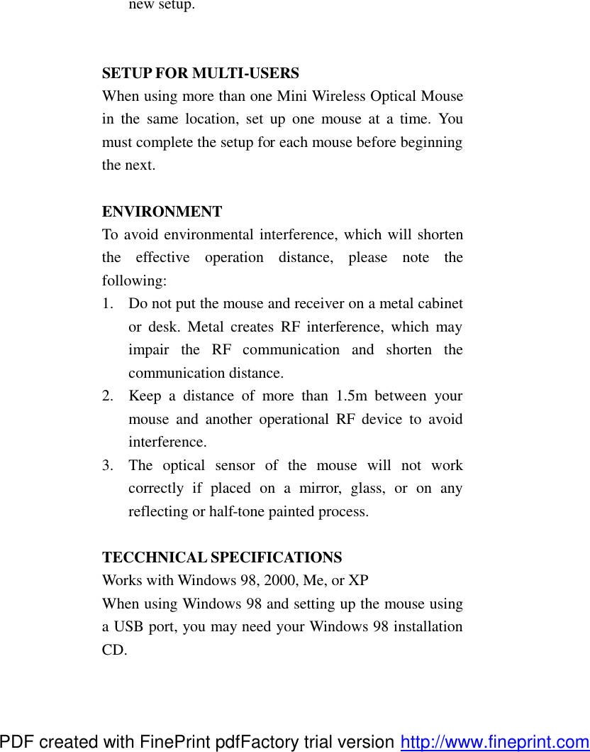 new setup.   SETUP FOR MULTI-USERS When using more than one Mini Wireless Optical Mouse in the same location, set up one mouse at a time. You must complete the setup for each mouse before beginning the next.  ENVIRONMENT   To avoid environmental interference, which will shorten the effective operation distance, please note the following: 1.  Do not put the mouse and receiver on a metal cabinet or desk. Metal creates RF interference, which may impair the RF communication and shorten the communication distance. 2.  Keep a distance of more than 1.5m between your mouse and another operational RF device to avoid interference. 3.  The optical sensor of the mouse will not work correctly if placed on a mirror, glass, or on any reflecting or half-tone painted process.  TECCHNICAL SPECIFICATIONS Works with Windows 98, 2000, Me, or XP When using Windows 98 and setting up the mouse using a USB port, you may need your Windows 98 installation CD. PDF created with FinePrint pdfFactory trial version http://www.fineprint.com