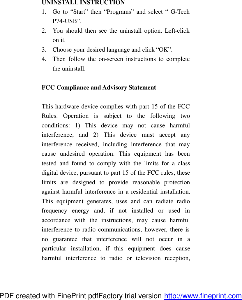  UNINSTALL INSTRUCTION 1.  Go to &ldquo;Start&rdquo; then &ldquo;Programs&rdquo; and select &ldquo; G-Tech P74-USB&rdquo;. 2.  You should then see the uninstall option. Left-click on it. 3.  Choose your desired language and click &ldquo;OK&rdquo;. 4.  Then follow the on-screen instructions to complete the uninstall.  FCC Compliance and Advisory Statement  This hardware device complies with part 15 of the FCC Rules. Operation is subject to the following two conditions: 1) This device may not cause harmful interference, and 2) This device must accept any interference received, including interference that may cause undesired operation. This equipment has been tested and found to comply with the limits for a class digital device, pursuant to part 15 of the FCC rules, these limits are designed to provide reasonable protection against harmful interference in a residential installation. This equipment generates, uses and can radiate radio frequency energy and, if not installed or used in accordance with the instructions, may cause harmful interference to radio communications, however, there is no guarantee that interference will not occur in a particular installation, if this equipment does cause harmful interference to radio or television reception, PDF created with FinePrint pdfFactory trial version http://www.fineprint.com