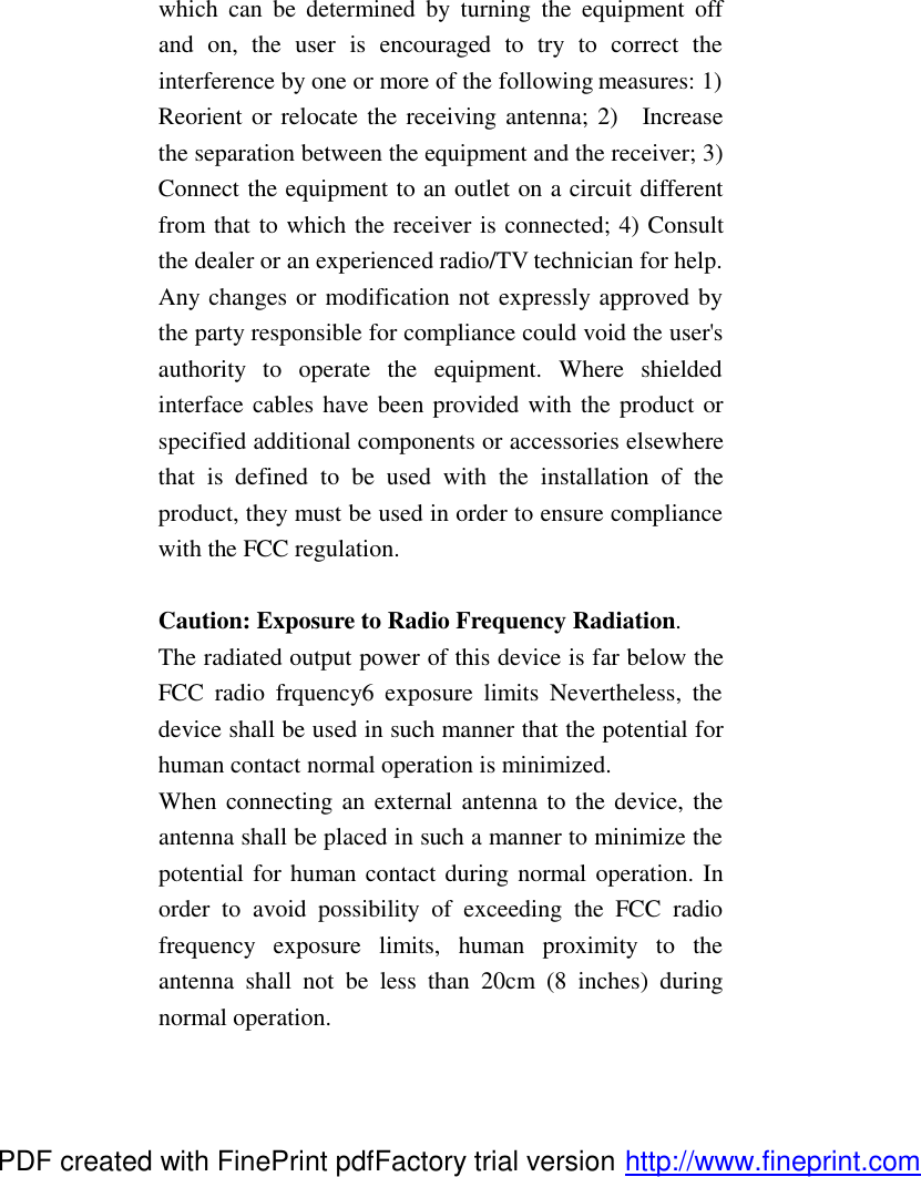 which can be determined by turning the equipment off and on, the user is encouraged to try to correct the interference by one or more of the following measures: 1) Reorient or relocate the receiving antenna; 2)  Increase the separation between the equipment and the receiver; 3) Connect the equipment to an outlet on a circuit different from that to which the receiver is connected; 4) Consult the dealer or an experienced radio/TV technician for help. Any changes or modification not expressly approved by the party responsible for compliance could void the user's authority to operate the equipment. Where shielded interface cables have been provided with the product or specified additional components or accessories elsewhere that is  defined to be used with the installation of the product, they must be used in order to ensure compliance with the FCC regulation.    Caution: Exposure to Radio Frequency Radiation. The radiated output power of this device is far below the FCC radio frquency6 exposure limits Nevertheless, the device shall be used in such manner that the potential for human contact normal operation is minimized. When connecting an external antenna to the device, the antenna shall be placed in such a manner to minimize the potential for human contact during normal operation. In order to avoid possibility of exceeding the FCC radio frequency exposure limits, human proximity to the antenna shall not be less than 20cm (8 inches) during normal operation. PDF created with FinePrint pdfFactory trial version http://www.fineprint.com
