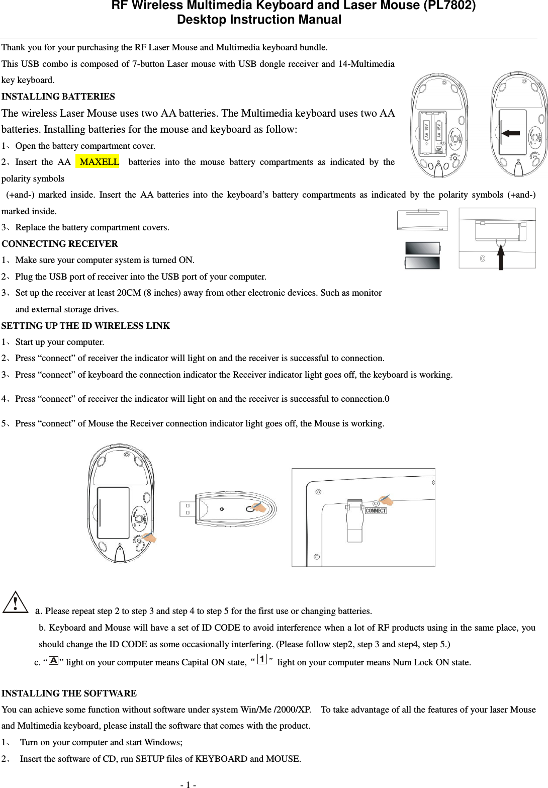                 RF Wireless Multimedia Keyboard and Laser Mouse (PL7802)   Desktop Instruction Manual  - 1 - Thank you for your purchasing the RF Laser Mouse and Multimedia keyboard bundle.   This USB combo is composed of 7-button Laser mouse with USB dongle receiver and 14-Multimedia key keyboard.   INSTALLING BATTERIES   The wireless Laser Mouse uses two AA batteries. The Multimedia keyboard uses two AA batteries. Installing batteries for the mouse and keyboard as follow: 1 Open the battery compartment cover. 2 Insert  the  AA    MAXELL    batteries  into  the  mouse  battery  compartments  as  indicated  by  the polarity symbols     (+and-)  marked  inside.  Insert  the  AA  batteries  into  the  keyboard&rsquo;s  battery  compartments  as  indicated  by  the  polarity  symbols  (+and-) marked inside. 3 Replace the battery compartment covers. CONNECTING RECEIVER 1 Make sure your computer system is turned ON. 2 Plug the USB port of receiver into the USB port of your computer. 3 Set up the receiver at least 20CM (8 inches) away from other electronic devices. Such as monitor and external storage drives. SETTING UP THE ID WIRELESS LINK 1 Start up your computer. 2 Press &ldquo;connect&rdquo; of receiver the indicator will light on and the receiver is successful to connection. 3 Press &ldquo;connect&rdquo; of keyboard the connection indicator the Receiver indicator light goes off, the keyboard is working. 4 Press &ldquo;connect&rdquo; of receiver the indicator will light on and the receiver is successful to connection.0 5 Press &ldquo;connect&rdquo; of Mouse the Receiver connection indicator light goes off, the Mouse is working.     a. Please repeat step 2 to step 3 and step 4 to step 5 for the first use or changing batteries. b. Keyboard and Mouse will have a set of ID CODE to avoid interference when a lot of RF products using in the same place, you should change the ID CODE as some occasionally interfering. (Please follow step2, step 3 and step4, step 5.) c. &ldquo;A&rdquo; light on your computer means Capital ON state,1light on your computer means Num Lock ON state.  INSTALLING THE SOFTWARE You can achieve some function without software under system Win/Me /2000/XP.    To take advantage of all the features of your laser Mouse and Multimedia keyboard, please install the software that comes with the product.     1 Turn on your computer and start Windows; 2 Insert the software of CD, run SETUP files of KEYBOARD and MOUSE.   