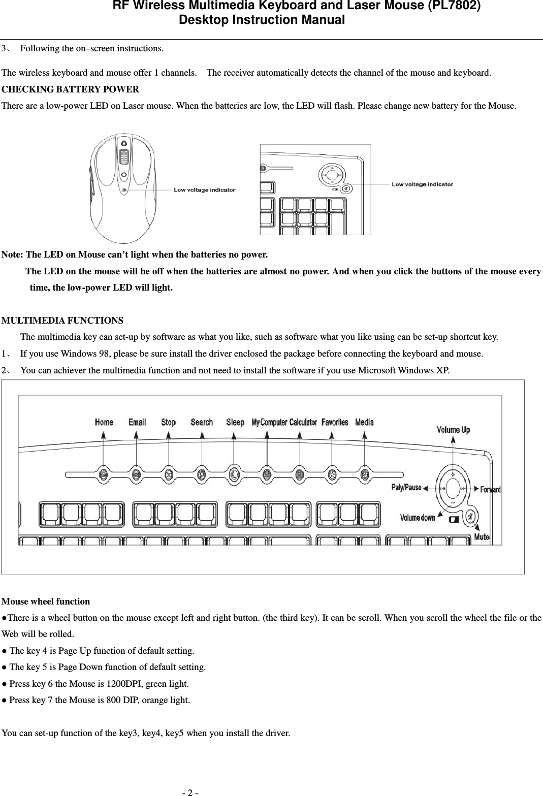                 RF Wireless Multimedia Keyboard and Laser Mouse (PL7802)   Desktop Instruction Manual  - 2 - 3 Following the on&ndash;screen instructions. The wireless keyboard and mouse offer 1 channels.    The receiver automatically detects the channel of the mouse and keyboard.     CHECKING BATTERY POWER There are a low-power LED on Laser mouse. When the batteries are low, the LED will flash. Please change new battery for the Mouse.   Note: The LED on Mouse can&rsquo;t light when the batteries no power.           The LED on the mouse will be off when the batteries are almost no power. And when you click the buttons of the mouse every time, the low-power LED will light.       MULTIMEDIA FUNCTIONS   The multimedia key can set-up by software as what you like, such as software what you like using can be set-up shortcut key.   1 If you use Windows 98, please be sure install the driver enclosed the package before connecting the keyboard and mouse.   2 You can achiever the multimedia function and not need to install the software if you use Microsoft Windows XP.   Mouse wheel function There is a wheel button on the mouse except left and right button. (the third key). It can be scroll. When you scroll the wheel the file or the Web will be rolled.  The key 4 is Page Up function of default setting.  The key 5 is Page Down function of default setting.  Press key 6 the Mouse is 1200DPI, green light.  Press key 7 the Mouse is 800 DIP, orange light.  You can set-up function of the key3, key4, key5 when you install the driver. 