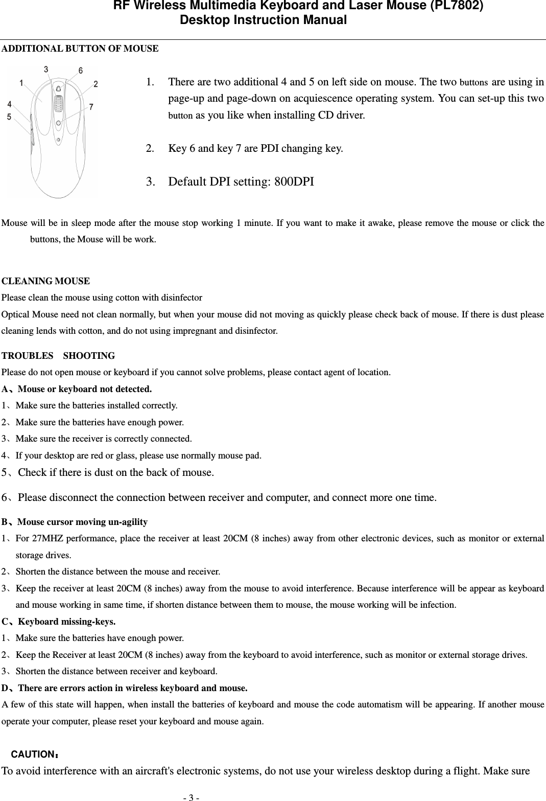                 RF Wireless Multimedia Keyboard and Laser Mouse (PL7802)   Desktop Instruction Manual  - 3 - ADDITIONAL BUTTON OF MOUSE  1. There are two additional 4 and 5 on left side on mouse. The two buttons are using in page-up and page-down on acquiescence operating system. You can set-up this two button as you like when installing CD driver.  2. Key 6 and key 7 are PDI changing key.  3. Default DPI setting: 800DPI  Mouse will be in sleep mode after the mouse stop working 1 minute. If you want to make it awake, please remove the mouse or click the buttons, the Mouse will be work.    CLEANING MOUSE Please clean the mouse using cotton with disinfector     Optical Mouse need not clean normally, but when your mouse did not moving as quickly please check back of mouse. If there is dust please cleaning lends with cotton, and do not using impregnant and disinfector. TROUBLES    SHOOTING Please do not open mouse or keyboard if you cannot solve problems, please contact agent of location.     A Mouse or keyboard not detected. 1 Make sure the batteries installed correctly. 2 Make sure the batteries have enough power. 3 Make sure the receiver is correctly connected. 4 If your desktop are red or glass, please use normally mouse pad. 5 Check if there is dust on the back of mouse. 6 Please disconnect the connection between receiver and computer, and connect more one time. B Mouse cursor moving un-agility   1 For 27MHZ performance, place the receiver at least 20CM (8 inches) away from other electronic devices, such as monitor or external storage drives. 2 Shorten the distance between the mouse and receiver. 3 Keep the receiver at least 20CM (8 inches) away from the mouse to avoid interference. Because interference will be appear as keyboard and mouse working in same time, if shorten distance between them to mouse, the mouse working will be infection. C Keyboard missing-keys. 1 Make sure the batteries have enough power. 2 Keep the Receiver at least 20CM (8 inches) away from the keyboard to avoid interference, such as monitor or external storage drives.   3 Shorten the distance between receiver and keyboard. D There are errors action in wireless keyboard and mouse.             A few of this state will happen, when install the batteries of keyboard and mouse the code automatism will be appearing. If another mouse operate your computer, please reset your keyboard and mouse again.  CAUTION  To avoid interference with an aircraft's electronic systems, do not use your wireless desktop during a flight. Make sure  
