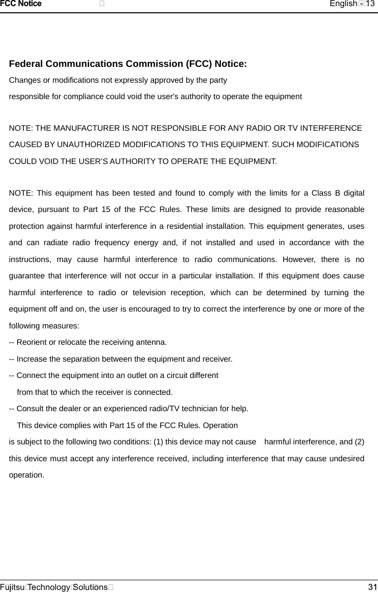 Federal Communications Commission (FCC) Notice: Changes or modifications not expressly approved by the party   responsible for compliance could void the user's authority to operate the equipment   NOTE: THE MANUFACTURER IS NOT RESPONSIBLE FOR ANY RADIO OR TV INTERFERENCE CAUSED BY UNAUTHORIZED MODIFICATIONS TO THIS EQUIPMENT. SUCH MODIFICATIONS COULD VOID THE USER&rsquo;S AUTHORITY TO OPERATE THE EQUIPMENT. NOTE: This equipment has been tested and found to comply with the limits for a Class B digital device, pursuant to Part 15 of the FCC Rules. These limits are designed to provide reasonable protection against harmful interference in a residential installation. This equipment generates, uses and can radiate radio frequency energy and, if not installed and used in accordance with the  instructions, may cause harmful interference to radio communications. However, there is no guarantee that interference will not occur in a particular installation. If this equipment does cause harmful interference to radio or television reception, which can be determined by turning the equipment off and on, the user is encouraged to try to correct the interference by one or more of the following measures:   -- Reorient or relocate the receiving antenna.   -- Increase the separation between the equipment and receiver.         -- Connect the equipment into an outlet on a circuit different   from that to which the receiver is connected.   -- Consult the dealer or an experienced radio/TV technician for help.   This device complies with Part 15 of the FCC Rules. Operation     is subject to the following two conditions: (1) this device may not cause    harmful interference, and (2) this device must accept any interference received, including interference that may cause undesired operation.   FCC Notice                              English - 13F ujitsu Technology Solut ions 31