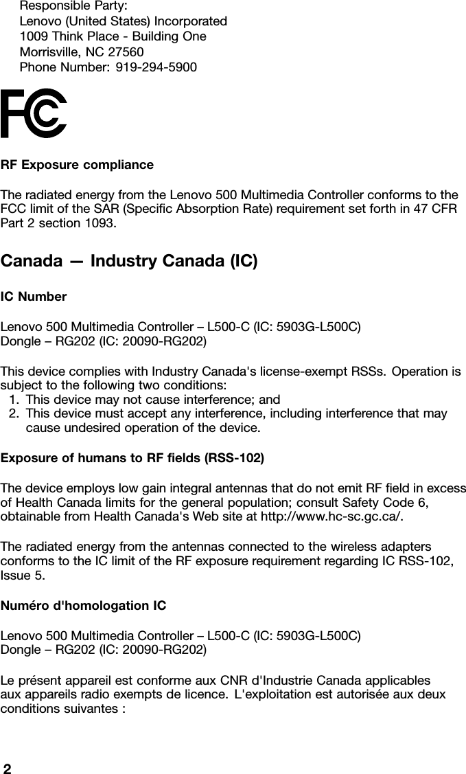 ResponsibleParty:Lenovo(UnitedStates)Incorporated1009ThinkPlace-BuildingOneMorrisville,NC27560PhoneNumber:919-294-5900RFExposurecomplianceTheradiatedenergyfromtheLenovo500MultimediaControllerconformstothe FCClimitoftheSAR(SpeciﬁcAbsorptionRate)requirementsetforthin47CFR Part2section1093.Canada&mdash;IndustryCanada(IC)ICNumberLenovo500MultimediaController&ndash;L500-C(IC:5903G-L500C) Dongle&ndash;RG202(IC:20090-RG202)ThisdevicecomplieswithIndustryCanada'slicense-exemptRSSs.Operationis subjecttothefollowingtwoconditions: 1.Thisdevicemaynotcauseinterference;and 2.Thisdevicemustacceptanyinterference,includinginterferencethatmay causeundesiredoperationofthedevice.ExposureofhumanstoRFﬁelds(RSS-102)ThedeviceemployslowgainintegralantennasthatdonotemitRFﬁeldinexcess ofHealthCanadalimitsforthegeneralpopulation;consultSafetyCode6, obtainablefromHealthCanada'sWebsiteathttp://www.hc-sc.gc.ca/.Theradiatedenergyfromtheantennasconnectedtothewirelessadapters conformstotheIClimitoftheRFexposurerequirementregardingICRSS-102, Issue5.Num&eacute;rod'homologationICLenovo500MultimediaController&ndash;L500-C(IC:5903G-L500C) Dongle&ndash;RG202(IC:20090-RG202)Lepr&eacute;sentappareilestconformeauxCNRd'IndustrieCanadaapplicables auxappareilsradioexemptsdelicence.L'exploitationestautoris&eacute;eauxdeux conditionssuivantes:2