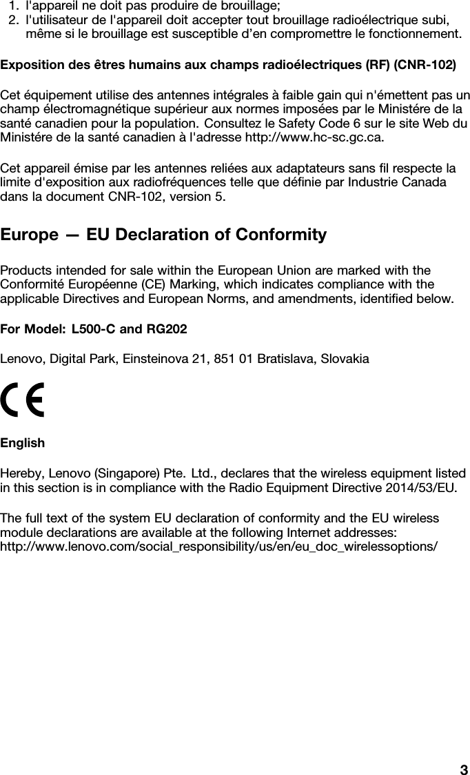 1.l'appareilnedoitpasproduiredebrouillage; 2.l'utilisateurdel'appareildoitacceptertoutbrouillageradio&eacute;lectriquesubi, m&ecirc;mesilebrouillageestsusceptibled&rsquo;encompromettrelefonctionnement.Expositiondes&ecirc;treshumainsauxchampsradio&eacute;lectriques(RF)(CNR-102)Cet&eacute;quipementutilisedesantennesint&eacute;grales&agrave;faiblegainquin'&eacute;mettentpasun champ&eacute;lectromagn&eacute;tiquesup&eacute;rieurauxnormesimpos&eacute;esparleMinist&eacute;redela sant&eacute;canadienpourlapopulation.ConsultezleSafetyCode6surlesiteWebdu Minist&eacute;redelasant&eacute;canadien&agrave;l'adressehttp://www.hc-sc.gc.ca.Cetappareil&eacute;miseparlesantennesreli&eacute;esauxadaptateurssansﬁlrespectela limited'expositionauxradiofr&eacute;quencestellequed&eacute;ﬁnieparIndustrieCanada dansladocumentCNR-102,version5.Europe&mdash;EUDeclarationofConformityProductsintendedforsalewithintheEuropeanUnionaremarkedwiththe Conformit&eacute;Europ&eacute;enne(CE)Marking,whichindicatescompliancewiththe applicableDirectivesandEuropeanNorms,andamendments,identiﬁedbelow.ForModel:L500-CandRG202Lenovo,DigitalPark,Einsteinova21,85101Bratislava,SlovakiaEnglishHereby,Lenovo(Singapore)Pte.Ltd.,declaresthatthewirelessequipmentlisted inthissectionisincompliancewiththeRadioEquipmentDirective2014/53/EU.ThefulltextofthesystemEUdeclarationofconformityandtheEUwireless moduledeclarationsareavailableatthefollowingInternetaddresses: http://www.lenovo.com/social_responsibility/us/en/eu_doc_wirelessoptions/3
