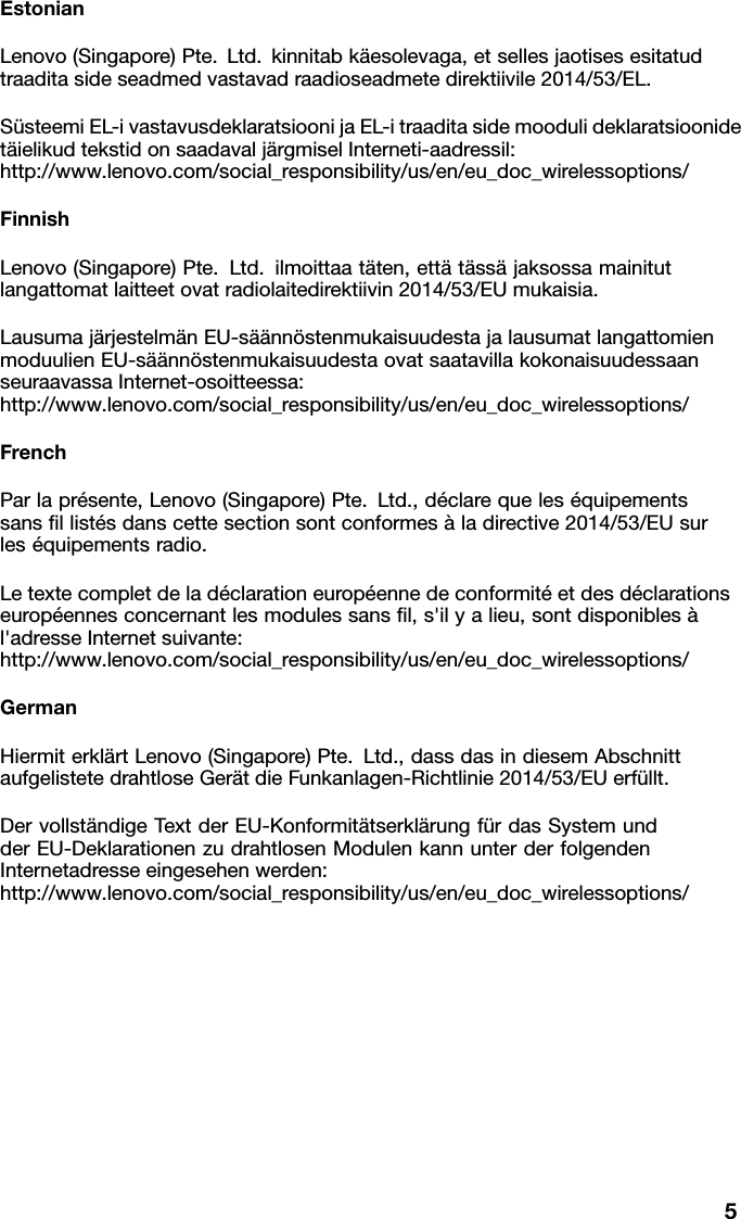 EstonianLenovo(Singapore)Pte.Ltd.kinnitabk&auml;esolevaga,etsellesjaotisesesitatud traaditasideseadmedvastavadraadioseadmetedirektiivile2014/53/EL.S&uuml;steemiEL-ivastavusdeklaratsioonijaEL-itraaditasidemoodulideklaratsioonide t&auml;ielikudtekstidonsaadavalj&auml;rgmiselInterneti-aadressil: http://www.lenovo.com/social_responsibility/us/en/eu_doc_wirelessoptions/FinnishLenovo(Singapore)Pte.Ltd.ilmoittaat&auml;ten,ett&auml;t&auml;ss&auml;jaksossamainitut langattomatlaitteetovatradiolaitedirektiivin2014/53/EUmukaisia.Lausumaj&auml;rjestelm&auml;nEU-s&auml;&auml;nn&ouml;stenmukaisuudestajalausumatlangattomien moduulienEU-s&auml;&auml;nn&ouml;stenmukaisuudestaovatsaatavillakokonaisuudessaan seuraavassaInternet-osoitteessa: http://www.lenovo.com/social_responsibility/us/en/eu_doc_wirelessoptions/FrenchParlapr&eacute;sente,Lenovo(Singapore)Pte.Ltd.,d&eacute;clarequeles&eacute;quipements sansﬁllist&eacute;sdanscettesectionsontconformes&agrave;ladirective2014/53/EUsur les&eacute;quipementsradio.Letextecompletdelad&eacute;clarationeurop&eacute;ennedeconformit&eacute;etdesd&eacute;clarations europ&eacute;ennesconcernantlesmodulessansﬁl,s'ilyalieu,sontdisponibles&agrave; l'adresseInternetsuivante: http://www.lenovo.com/social_responsibility/us/en/eu_doc_wirelessoptions/GermanHiermiterkl&auml;rtLenovo(Singapore)Pte.Ltd.,dassdasindiesemAbschnitt aufgelistetedrahtloseGer&auml;tdieFunkanlagen-Richtlinie2014/53/EUerf&uuml;llt.Dervollst&auml;ndigeTextderEU-Konformit&auml;tserkl&auml;rungf&uuml;rdasSystemund derEU-DeklarationenzudrahtlosenModulenkannunterderfolgenden Internetadresseeingesehenwerden: http://www.lenovo.com/social_responsibility/us/en/eu_doc_wirelessoptions/5