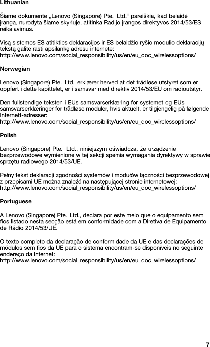 Lithuanian&Scaron;iamedokumente&bdquo;Lenovo(Singapore)Pte.Ltd.&ldquo;parei&scaron;kia,kadbelaidė įranga,nurodyta&scaron;iameskyriuje,atitinkaRadijoįrangosdirektyvos2014/53/ES reikalavimus.VisąsistemosESatitiktiesdeklaracijosirESbelaidžiory&scaron;iomoduliodeklaracijų tekstągaliterastiapsilankęadresuinternete: http://www.lenovo.com/social_responsibility/us/en/eu_doc_wirelessoptions/NorwegianLenovo(Singapore)Pte.Ltd.erkl&aelig;rerhervedatdettr&aring;dl&oslash;seutstyretsomer oppf&oslash;rtidettekapittelet,erisamsvarmeddirektiv2014/53/EUomradioutstyr.DenfullstendigeteksteniEUssamsvarserkl&aelig;ringforsystemetogEUs samsvarserkl&aelig;ringerfortr&aring;dl&oslash;semoduler,hvisaktuelt,ertilgjengeligp&aring;f&oslash;lgende Internett-adresser: http://www.lenovo.com/social_responsibility/us/en/eu_doc_wirelessoptions/PolishLenovo(Singapore)Pte.Ltd.,niniejszymoświadcza,żeurządzenie bezprzewodowewymienionewtejsekcjispełniawymaganiadyrektywywsprawie sprzęturadiowego2014/53/UE.Pełnytekstdeklaracjizgodnościsystem&oacute;wimoduł&oacute;włącznościbezprzewodowej zprzepisamiUEmożnaznaleźćnanastępującejstronieinternetowej: http://www.lenovo.com/social_responsibility/us/en/eu_doc_wirelessoptions/PortugueseALenovo(Singapore)Pte.Ltd.,declaraporestemeioqueoequipamentosem ﬁoslistadonestasec&ccedil;&atilde;oest&aacute;emconformidadecomaDiretivadeEquipamento deR&aacute;dio2014/53/UE.Otextocompletodadeclara&ccedil;&atilde;odeconformidadedaUEedasdeclara&ccedil;&otilde;esde m&oacute;dulossemﬁosdaUEparaosistemaencontram-sedispon&iacute;veisnoseguinte endere&ccedil;odaInternet: http://www.lenovo.com/social_responsibility/us/en/eu_doc_wirelessoptions/7