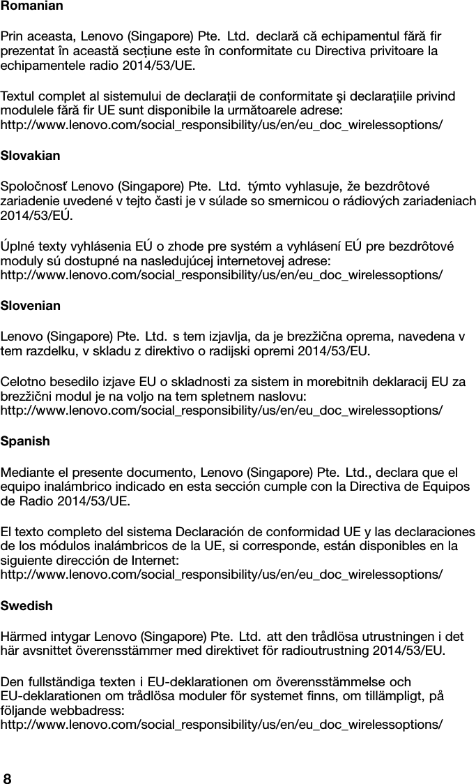 RomanianPrinaceasta,Lenovo(Singapore)Pte.Ltd.declarăcăechipamentulfărăﬁr prezentat&icirc;naceastăsecţiuneeste&icirc;nconformitatecuDirectivaprivitoarela echipamenteleradio2014/53/UE.Textulcompletalsistemuluidedeclaraţiideconformitateşideclaraţiileprivind modulelefărăﬁrUEsuntdisponibilelaurmătoareleadrese: http://www.lenovo.com/social_responsibility/us/en/eu_doc_wirelessoptions/SlovakianSpoločnosťLenovo(Singapore)Pte.Ltd.t&yacute;mtovyhlasuje,žebezdr&ocirc;tov&eacute; zariadenieuveden&eacute;vtejtočastijevs&uacute;ladesosmernicouor&aacute;diov&yacute;chzariadeniach 2014/53/E&Uacute;.&Uacute;pln&eacute;textyvyhl&aacute;seniaE&Uacute;ozhodepresyst&eacute;mavyhl&aacute;sen&iacute;E&Uacute;prebezdr&ocirc;tov&eacute; modulys&uacute;dostupn&eacute;nanasleduj&uacute;cejinternetovejadrese: http://www.lenovo.com/social_responsibility/us/en/eu_doc_wirelessoptions/SlovenianLenovo(Singapore)Pte.Ltd.stemizjavlja,dajebrezžičnaoprema,navedenav temrazdelku,vskladuzdirektivooradijskiopremi2014/53/EU.CelotnobesediloizjaveEUoskladnostizasisteminmorebitnihdeklaracijEUza brezžičnimoduljenavoljonatemspletnemnaslovu: http://www.lenovo.com/social_responsibility/us/en/eu_doc_wirelessoptions/SpanishMedianteelpresentedocumento,Lenovo(Singapore)Pte.Ltd.,declaraqueel equipoinal&aacute;mbricoindicadoenestasecci&oacute;ncumpleconlaDirectivadeEquipos deRadio2014/53/UE.EltextocompletodelsistemaDeclaraci&oacute;ndeconformidadUEylasdeclaraciones delosm&oacute;dulosinal&aacute;mbricosdelaUE,sicorresponde,est&aacute;ndisponiblesenla siguientedirecci&oacute;ndeInternet: http://www.lenovo.com/social_responsibility/us/en/eu_doc_wirelessoptions/SwedishH&auml;rmedintygarLenovo(Singapore)Pte.Ltd.attdentr&aring;dl&ouml;sautrustningenidet h&auml;ravsnittet&ouml;verensst&auml;mmermeddirektivetf&ouml;rradioutrustning2014/53/EU.Denfullst&auml;ndigatexteniEU-deklarationenom&ouml;verensst&auml;mmelseoch EU-deklarationenomtr&aring;dl&ouml;samodulerf&ouml;rsystemetﬁnns,omtill&auml;mpligt,p&aring; f&ouml;ljandewebbadress: http://www.lenovo.com/social_responsibility/us/en/eu_doc_wirelessoptions/8