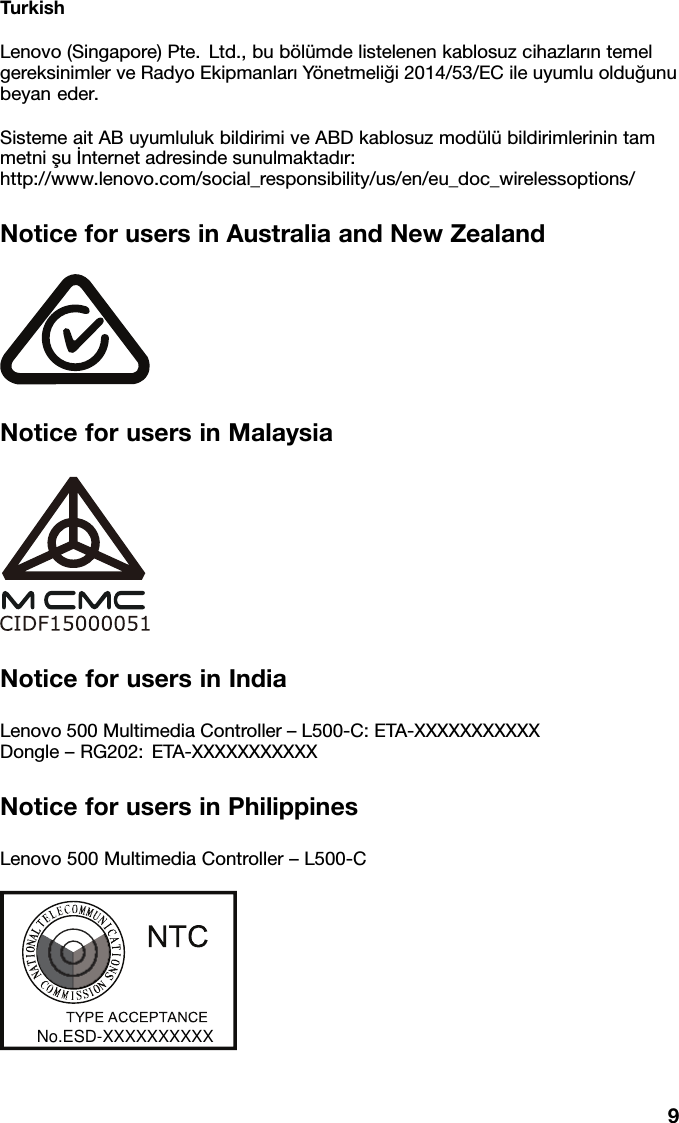 TurkishLenovo(Singapore)Pte.Ltd.,bub&ouml;l&uuml;mdelistelenenkablosuzcihazlarıntemel gereksinimlerveRadyoEkipmanlarıY&ouml;netmeliği2014/53/ECileuyumluolduğunu beyaneder.SistemeaitABuyumlulukbildirimiveABDkablosuzmod&uuml;l&uuml;bildirimlerinintam metnişuİnternetadresindesunulmaktadır: http://www.lenovo.com/social_responsibility/us/en/eu_doc_wirelessoptions/NoticeforusersinAustraliaandNewZealandNoticeforusersinMalaysiaNoticeforusersinIndiaLenovo500MultimediaController&ndash;L500-C:ETA-XXXXXXXXXXX Dongle&ndash;RG202:ETA-XXXXXXXXXXXNoticeforusersinPhilippinesLenovo500MultimediaController&ndash;L500-CNo. ESD -1308303C77<<33(($$ &amp;&amp; &amp;&amp; (( 33 77$$ 11 &amp;&amp; ((No. ESD - 1714677C9No.ESD-XXXXXXXXXX