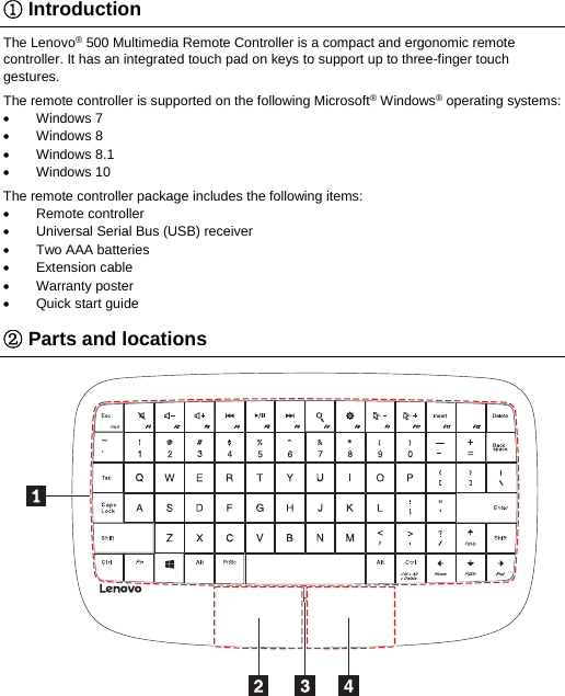 ① Introduction The Lenovo&reg; 500 Multimedia Remote Controller is a compact and ergonomic remote controller. It has an integrated touch pad on keys to support up to three-finger touch gestures. The remote controller is supported on the following Microsoft&reg; Windows&reg; operating systems:  Windows 7  Windows 8  Windows 8.1  Windows 10 The remote controller package includes the following items:  Remote controller   Universal Serial Bus (USB) receiver  Two AAA batteries  Extension cable  Warranty poster   Quick start guide ② Parts and locations  
