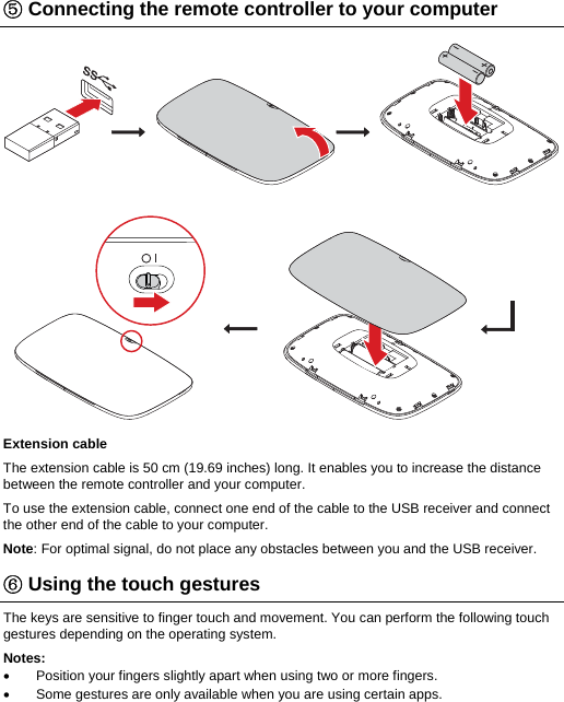⑤ Connecting the remote controller to your computer  Extension cable The extension cable is 50 cm (19.69 inches) long. It enables you to increase the distance between the remote controller and your computer. To use the extension cable, connect one end of the cable to the USB receiver and connect the other end of the cable to your computer.  Note: For optimal signal, do not place any obstacles between you and the USB receiver. ⑥ Using the touch gestures The keys are sensitive to finger touch and movement. You can perform the following touch gestures depending on the operating system. Notes:   Position your fingers slightly apart when using two or more fingers.   Some gestures are only available when you are using certain apps. 