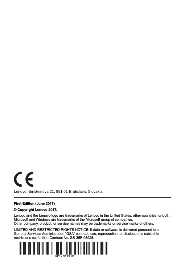                                   Lenovo, Einsteinova 21, 851 01 Bratislava, Slovakia First Edition (June 2017) &copy; Copyright Lenovo 2017. Lenovo and the Lenovo logo are trademarks of Lenovo in the United States, other countries, or both. Microsoft and Windows are trademarks of the Microsoft group of companies. Other company, product, or service names may be trademarks or service marks of others. LIMITED AND RESTRICTED RIGHTS NOTICE: If data or software is delivered pursuant to a General Services Administration &ldquo;GSA&rdquo; contract, use, reproduction, or disclosure is subject to restrictions set forth in Contract No. GS-35F-05925.  SP40N73619SP40N73619
