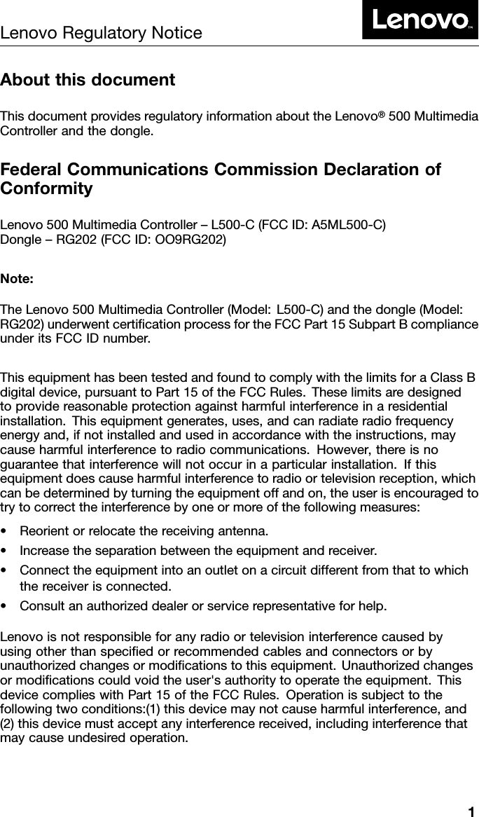LenovoRegulatoryNoticeAboutthisdocumentThisdocumentprovidesregulatoryinformationabouttheLenovo&reg;500Multimedia Controllerandthedongle.FederalCommunicationsCommissionDeclarationofConformityLenovo500MultimediaController&ndash;L500-C(FCCID:A5ML500-C) Dongle&ndash;RG202(FCCID:OO9RG202)Note:TheLenovo500MultimediaController(Model:L500-C)andthedongle(Model: RG202)underwentcertiﬁcationprocessfortheFCCPart15SubpartBcompliance underitsFCCIDnumber.ThisequipmenthasbeentestedandfoundtocomplywiththelimitsforaClassB digitaldevice,pursuanttoPart15oftheFCCRules.Theselimitsaredesigned toprovidereasonableprotectionagainstharmfulinterferenceinaresidential installation.Thisequipmentgenerates,uses,andcanradiateradiofrequency energyand,ifnotinstalledandusedinaccordancewiththeinstructions,may causeharmfulinterferencetoradiocommunications.However,thereisno guaranteethatinterferencewillnotoccurinaparticularinstallation.Ifthis equipmentdoescauseharmfulinterferencetoradioortelevisionreception,which canbedeterminedbyturningtheequipmentoffandon,theuserisencouragedto trytocorrecttheinterferencebyoneormoreofthefollowingmeasures:&bull;Reorientorrelocatethereceivingantenna.&bull;Increasetheseparationbetweentheequipmentandreceiver.&bull;Connecttheequipmentintoanoutletonacircuitdifferentfromthattowhichthereceiverisconnected.&bull;Consultanauthorizeddealerorservicerepresentativeforhelp.Lenovoisnotresponsibleforanyradioortelevisioninterferencecausedby usingotherthanspeciﬁedorrecommendedcablesandconnectorsorby unauthorizedchangesormodiﬁcationstothisequipment.Unauthorizedchanges ormodiﬁcationscouldvoidtheuser'sauthoritytooperatetheequipment.This devicecomplieswithPart15oftheFCCRules.Operationissubjecttothe followingtwoconditions:(1)thisdevicemaynotcauseharmfulinterference,and (2)thisdevicemustacceptanyinterferencereceived,includinginterferencethat maycauseundesiredoperation.1