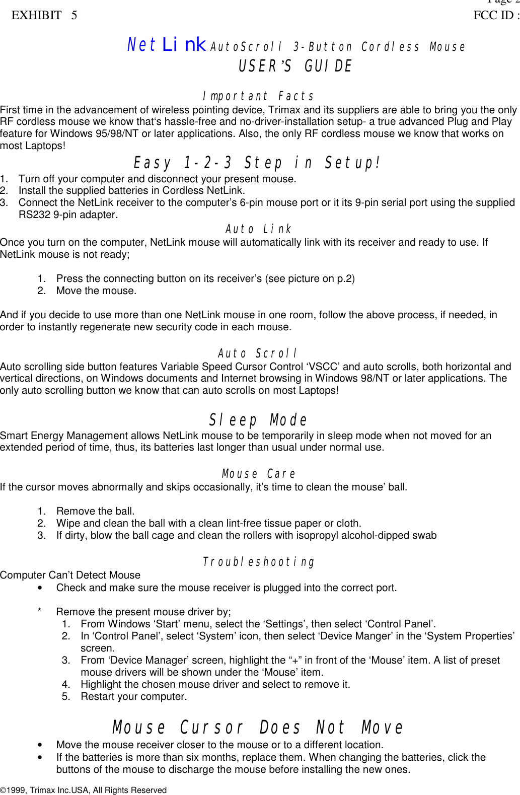 Page 2EXHIBIT   5 FCC ID :NetLink AutoScroll 3-Button Cordless MouseUSER&rsquo;S GUIDEImportant FactsFirst time in the advancement of wireless pointing device, Trimax and its suppliers are able to bring you the onlyRF cordless mouse we know that&lsquo;s hassle-free and no-driver-installation setup- a true advanced Plug and Playfeature for Windows 95/98/NT or later applications. Also, the only RF cordless mouse we know that works onmost Laptops! Easy 1-2-3 Step in Setup!1.  Turn off your computer and disconnect your present mouse.2.  Install the supplied batteries in Cordless NetLink.3.  Connect the NetLink receiver to the computer&rsquo;s 6-pin mouse port or it its 9-pin serial port using the suppliedRS232 9-pin adapter. Auto LinkOnce you turn on the computer, NetLink mouse will automatically link with its receiver and ready to use. IfNetLink mouse is not ready;1.  Press the connecting button on its receiver&rsquo;s (see picture on p.2)2.  Move the mouse.And if you decide to use more than one NetLink mouse in one room, follow the above process, if needed, inorder to instantly regenerate new security code in each mouse.Auto ScrollAuto scrolling side button features Variable Speed Cursor Control &lsquo;VSCC&rsquo; and auto scrolls, both horizontal andvertical directions, on Windows documents and Internet browsing in Windows 98/NT or later applications. Theonly auto scrolling button we know that can auto scrolls on most Laptops!Sleep ModeSmart Energy Management allows NetLink mouse to be temporarily in sleep mode when not moved for anextended period of time, thus, its batteries last longer than usual under normal use.Mouse CareIf the cursor moves abnormally and skips occasionally, it&rsquo;s time to clean the mouse&rsquo; ball.1. Remove the ball.2.  Wipe and clean the ball with a clean lint-free tissue paper or cloth.3.  If dirty, blow the ball cage and clean the rollers with isopropyl alcohol-dipped swabTroubleshootingComputer Can&rsquo;t Detect Mouse&bull;  Check and make sure the mouse receiver is plugged into the correct port.*     Remove the present mouse driver by;1.  From Windows &lsquo;Start&rsquo; menu, select the &lsquo;Settings&rsquo;, then select &lsquo;Control Panel&rsquo;.2.  In &lsquo;Control Panel&rsquo;, select &lsquo;System&rsquo; icon, then select &lsquo;Device Manger&rsquo; in the &lsquo;System Properties&rsquo;screen.3.  From &lsquo;Device Manager&rsquo; screen, highlight the &ldquo;+&rdquo; in front of the &lsquo;Mouse&rsquo; item. A list of presetmouse drivers will be shown under the &lsquo;Mouse&rsquo; item.4.  Highlight the chosen mouse driver and select to remove it.5. Restart your computer.Mouse Cursor Does Not Move&bull;  Move the mouse receiver closer to the mouse or to a different location.&bull;  If the batteries is more than six months, replace them. When changing the batteries, click thebuttons of the mouse to discharge the mouse before installing the new ones.1999, Trimax Inc.USA, All Rights Reserved