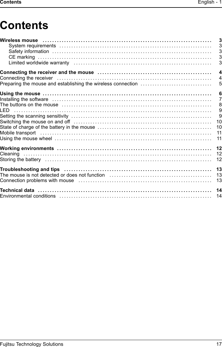 Contents English - 1EnglishContentsWirelessmouse ....................................................................... 3System requirements . . . . . ........................................................... 3Safetyinformation ................................................................... 3CEmarking ......................................................................... 3Limitedworldwidewarranty .......................................................... 3Connecting the receiver and the mouse . . . . ............................................ 4Connecting the receiver . . . . . . ........................................................... 4Preparing the mouse and establishing the wireless connection . ............................. 5Usingthemouse ....................................................................... 6Installingthesoftware ................................................................... 7Thebuttonsonthemouse ............................................................... 8LED ................................................................................... 9Settingthescanningsensitivity ........................................................... 9Switchingthemouseonandoff .......................................................... 10Stateofchargeofthebatteryinthemouse ................................................ 10Mobiletransport ........................................................................ 11Using the mouse wheel .................................................................. 11Workingenvironments ................................................................. 12Cleaning ............................................................................... 12Storingthebattery ...................................................................... 12Troubleshootingandtips .............................................................. 13The mouse is not detected or does not function . . . ........................................ 13Connection problems with mouse . ....................................................... 13Technicaldata ......................................................................... 14Environmentalconditions ................................................................ 14Fujitsu Technology Solutions 17