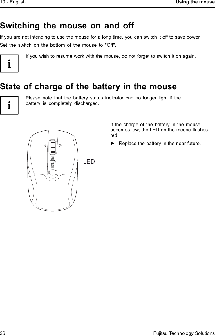 10 - English Using the mouseSwitching the mouse on and offIf you are not intending to use the mouse for a long time, you can switch it off to save power.Set the switch on the bottom of the mouse to "Off".If you wish to resume work with the mouse, do not forget to switch it on again.Stateofchargeofthebattery in the mousePlease note that the battery status indicator can no longer light if thebattery is completely discharged.LEDIf the charge of the battery in the mousebecomes low, the LED on the mouse ﬂashesred.►Replace the battery in the near future.26 Fujitsu Technology Solutions