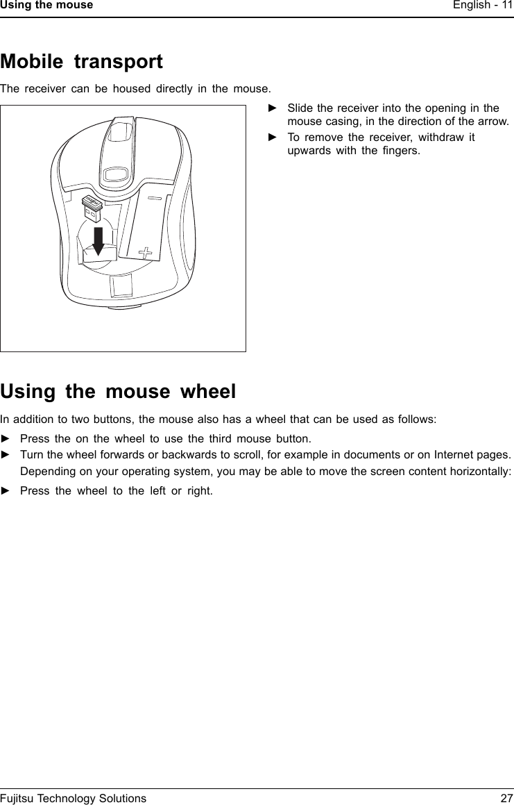 Using the mouse English - 11Mobile transportThe receiver can be housed directly in the mouse.►Slide the receiver into the opening in themouse casing, in the direction of the arrow.►To remove the receiver, withdraw itupwards with the ﬁngers.Using the mouse wheelIn addition to two buttons, the mouse also has a wheel that can be used as follows:►Press the on the wheel to use the third mouse button.►Turn the wheel forwards or backwards to scroll, for example in documents or on Internet pages.Depending on your operating system, you may be able to move the screen content horizontally:►Press the wheel to the left or right.Fujitsu Technology Solutions 27