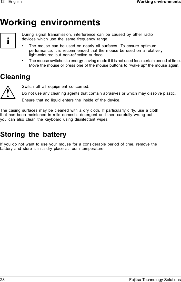 12 - English Working environmentsWorking environmentsDuring signal transmission, interference can be caused by other radiodevices which use the same frequency range.&bull; The mouse can be used on nearly all surfaces. To ensure optimumperformance, it is recommended that the mouse be used on a relativelylight-coloured but non-reﬂective surface.&bull; The mouse switches to energy-saving mode if it is not used for a certain period of time.Move the mouse or press one of the mouse buttons to "wake up" the mouse again.CleaningSwitch off all equipment concerned.Do not use any cleaning agents that contain abrasives or which may dissolve plastic.Ensure that no liquid enters the inside of the device.The casing surfaces may be cleaned with a dry cloth. If particularly dirty, use a cloththat has been moistened in mild domestic detergent and then carefully wrung out,you can also clean the keyboard using disinfectant wipes.Storing the batteryIfyoudonotwant to use your mouse for a considerable period of time, remove thebattery and store it in a dry place at room temperature.28 Fujitsu Technology Solutions
