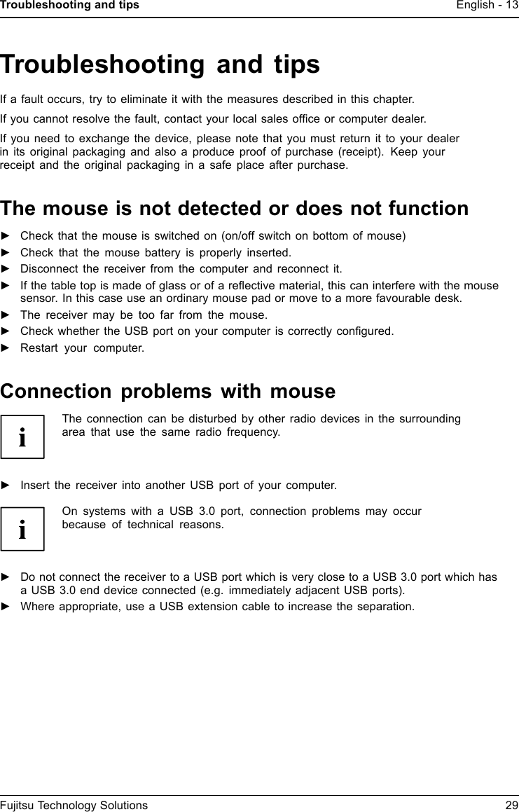 Troubleshooting and tips English - 13Troubleshooting and tipsIf a fault occurs, try to eliminate it with the measures described in this chapter.If you cannot resolve the fault, contact your local sales ofﬁce or computer dealer.If you need to exchange the device, please note that you must return it to your dealerin its original packaging and also a produce proof of purchase (receipt). Keep yourreceipt and the original packaging in a safe place after purchase.The mouse is not detected or does not function►Check that the mouse is switched on (on/off switch on bottom of mouse)►Check that the mouse battery is properly inserted.►Disconnect the receiver from the computer and reconnect it.►If the table top is made of glass or of a reﬂective material, this can interfere with the mousesensor. In this case use an ordinary mouse pad or move to a more favourable desk.►The receiver may be too far from the mouse.►Check whether the USB port on your computer is correctly conﬁgured.►Restart your computer.Connection problems with mouseThe connection can be disturbed by other radio devices in the surroundingarea that use the same radio frequency.►Insert the receiver into another USB port of your computer.On systems with a USB 3.0 port, connection problems may occurbecause of technical reasons.►Do not connect the receiver to a USB port which is very close to a USB 3.0 port which hasa USB 3.0 end device connected (e.g. immediately adjacent USB ports).►Where appropriate, use a USB extension cable to increase the separation.Fujitsu Technology Solutions 29