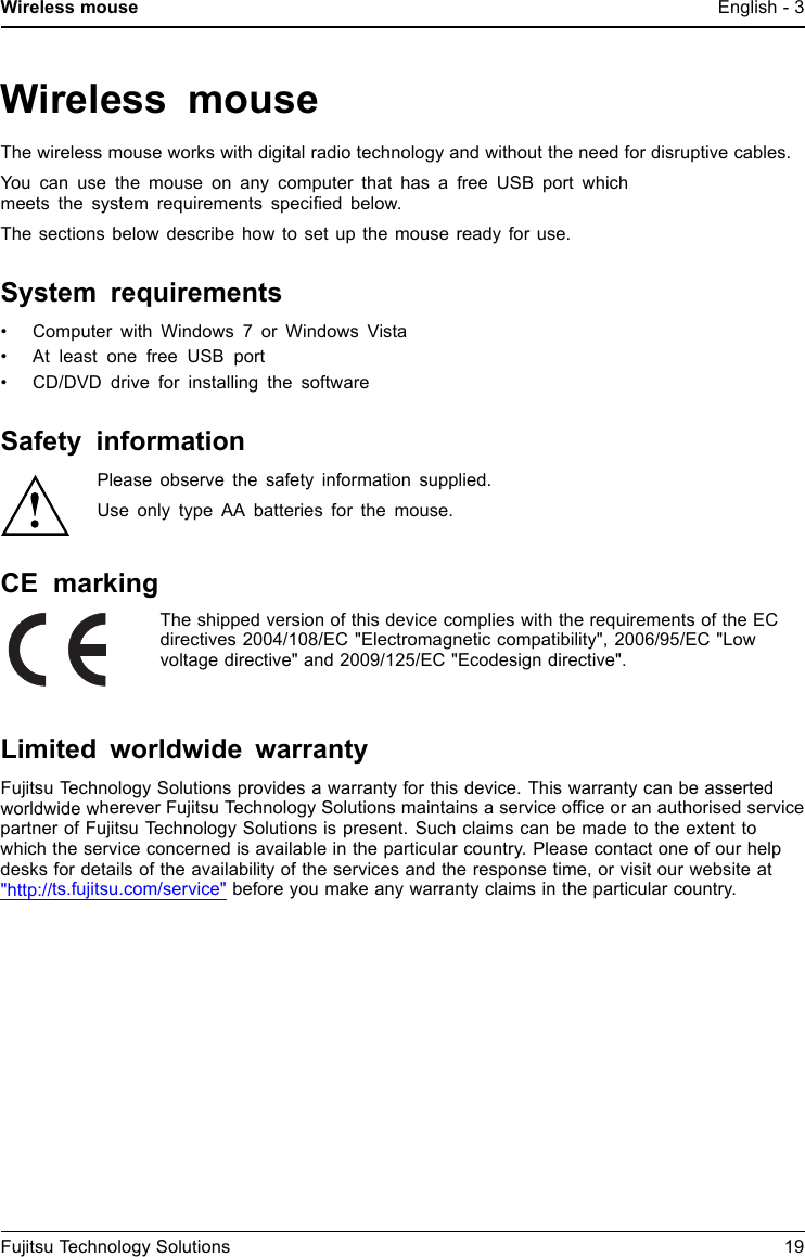 Wireless mouse English - 3Wireless mouseThe wireless mouse works with digital radio technology and without the need for disruptive cables.You can use the mouse on any computer that has a free USB port whichmeets the system requirements speciﬁed below.The sections below describe how to set up the mouse ready for use.System requirements&bull; Computer with Windows 7 or Windows Vista&bull; At least one free USB port&bull; CD/DVD drive for installing the softwareSafety informationPlease observe the safety information supplied.Use only type AA batteries for the mouse.CE markingThe shipped version of this device complies with the requirements of the ECdirectives 2004/108/EC "Electromagnetic compatibility", 2006/95/EC "Lowvoltage directive" and 2009/125/EC "Ecodesign directive".Limited worldwide warrantyFujitsu Technology Solutions provides a warranty for this device. This warranty can be assertedworldwide wherever Fujitsu Technology Solutions maintains a service ofﬁce or an authorised servicepartner of Fujitsu Technology Solutions is present. Such claims can be made to the extent towhich the service concerned is available in the particular country. Please contact one of our helpdesks for details of the availability of the services and the response time, or visit our website at"http://ts.fujitsu.com/service" before you make any warranty claims in the particular country.Fujitsu Technology Solutions 19