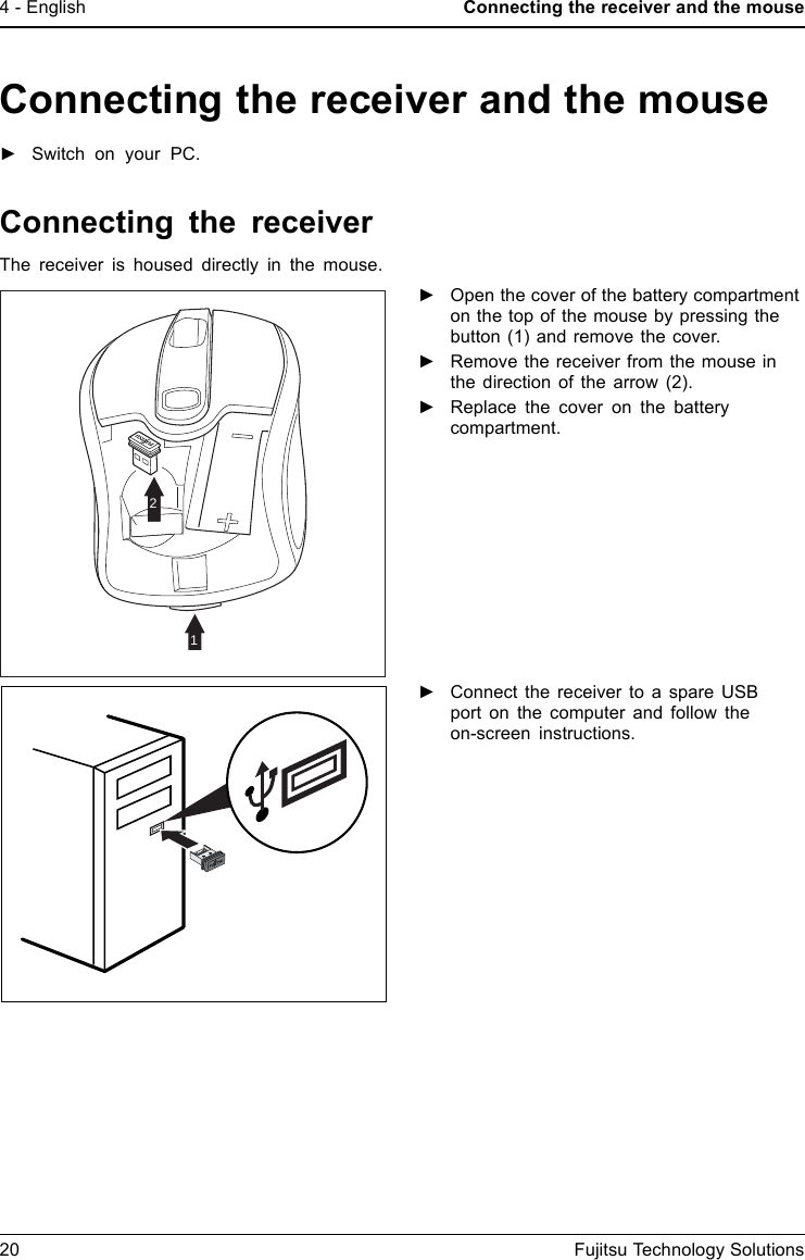 4 - English Connecting the receiver and the mouseConnecting the receiver and the mouse►Switch on your PC.Connecting the receiverThe receiver is housed directly in the mouse.21►Open the cover of the battery compartmenton the top of the mouse by pressing thebutton (1) and remove the cover.►Remove the receiver from the mouse inthe direction of the arrow (2).►Replace the cover on the batterycompartment.►Connect the receiver to a spare USBport on the computer and follow theon-screen instructions.20 Fujitsu Technology Solutions