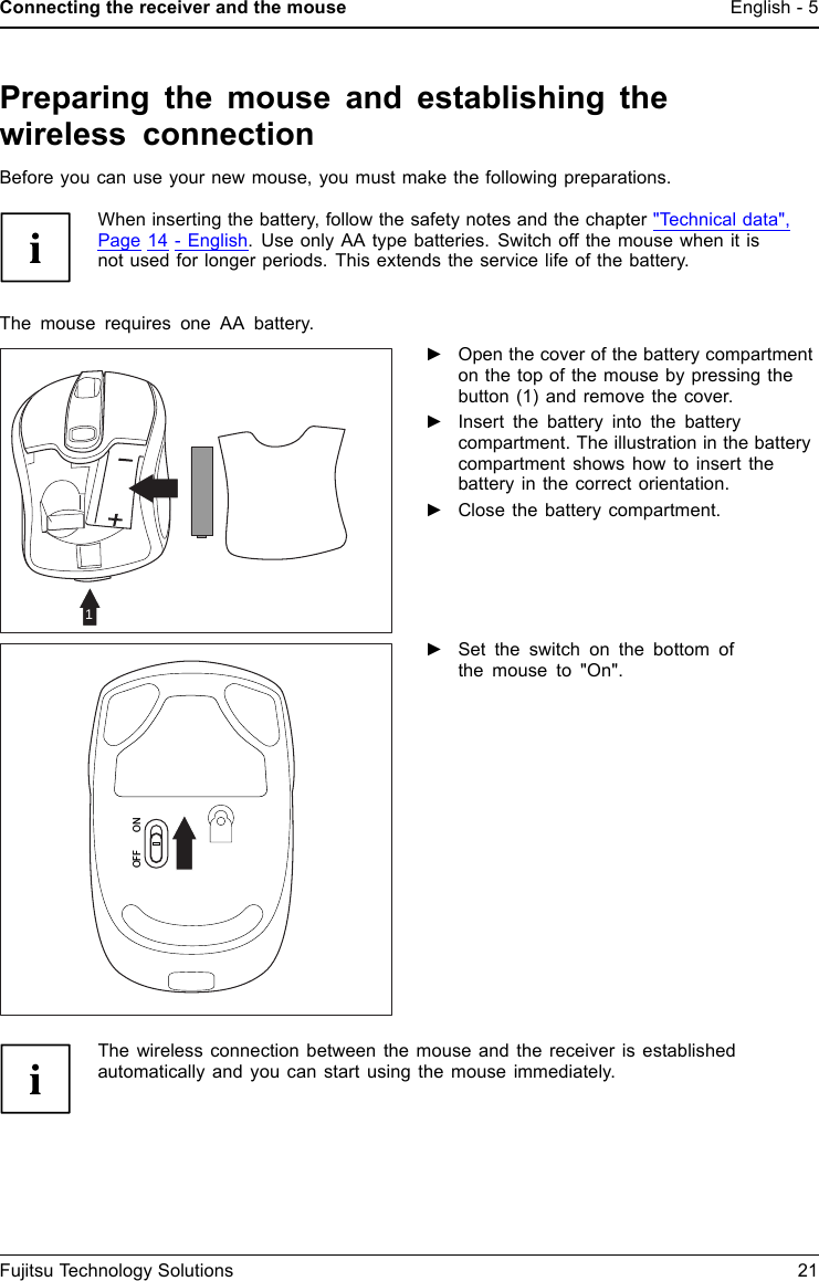 Connecting the receiver and the mouseEnglish - 5Preparing the mouse and establishing thewireless connectionBefore you can use your new mouse, you must make the following preparations.When inserting the battery, follow the safety notes and the chapter "Technical data",Page 14 - English.UseonlyAAtype batteries. Switch off the mouse when it isnot used for longer periods. This extends the service life of the battery.The mouse requires one AA battery.1►Open the cover of the battery compartmenton the top of the mouse by pressing thebutton (1) and remove the cover.►Insert the battery into the batterycompartment. The illustration in the batterycompartment shows how to insert thebattery in the correct orientation.►Close the battery compartment.OFF ON►Set the switch on the bottom ofthemouseto"On".The wireless connection between the mouse and the receiver is establishedautomatically and you can start using the mouse immediately.Fujitsu Technology Solutions 21