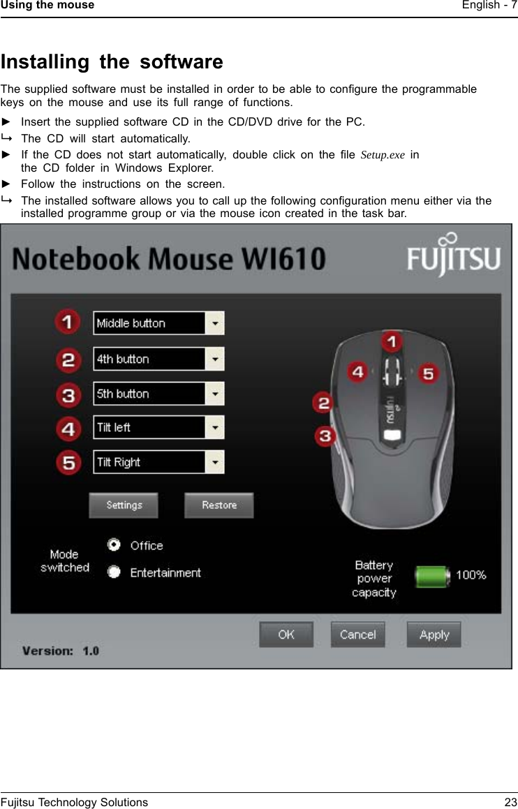 Using the mouse English - 7Installing the softwareThe supplied software must be installed in order to be able to conﬁgure the programmablekeys on the mouse and use its full range of functions.►Insert the supplied software CD in the CD/DVD drive for the PC.The CD will start automatically.►If the CD does not start automatically, double click on the ﬁle Setup.exe inthe CD folder in Windows Explorer.►Follow the instructions on the screen.The installed software allows you to call up the following conﬁguration menu either via theinstalled programme group or via the mouse icon created in the task bar.Fujitsu Technology Solutions 23