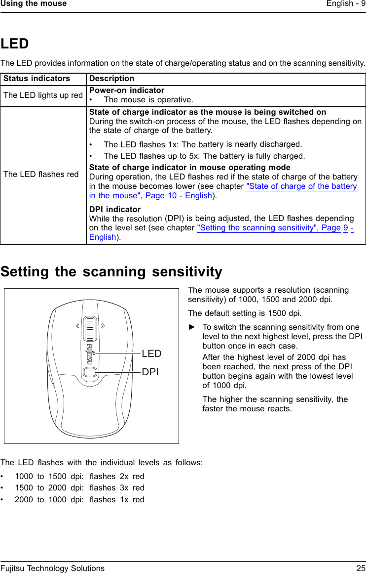Using the mouse English - 9LEDThe LED provides information on the state of charge/operating status and on the scanning sensitivity.Status indicators DescriptionThe LED lights up red Power-on indicator&bull; The mouse is operative.The LED ﬂashes redState of charge indicator as the mouse is being switched onDuringtheswitch-onprocess of the mouse, the LED ﬂashes depending onthe state of charge of the battery.&bull; The LED ﬂashes 1x: The battery is nearly discharged.&bull; The LED ﬂashes up to 5x: The battery is fully charged.State of charge indicator in mouse operating modeDuring operation, the LED ﬂashes red if the state of charge of the batteryin the mouse becomes lower (see chapter "State of charge of the batteryin the mouse", Page 10 - English).DPI indicatorWhile the resolution (DPI) is being adjusted, the LED ﬂashes dependingon the level set (see chapter "Setting the scanning sensitivity", Page 9 -English).Setting the scanning sensitivityDPILEDThe mouse supports a resolution (scanningsensitivity) of 1000, 1500 and 2000 dpi.The default setting is 1500 dpi.►To switch the scanning sensitivity from onelevel to the next highest level, press the DPIbutton once in each case.After the highest level of 2000 dpi hasbeen reached, the next press of the DPIbutton begins again with the lowest levelof 1000 dpi.The higher the scanning sensitivity, thefaster the mouse reacts.The LED ﬂashes with the individual levels as follows:&bull; 1000 to 1500 dpi: ﬂashes 2x red&bull; 1500 to 2000 dpi: ﬂashes 3x red&bull; 2000 to 1000 dpi: ﬂashes 1x redFujitsu Technology Solutions 25