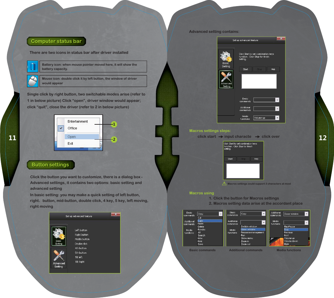 1211Advanced setting contains:Basic commands Additional commands Media functionsButton settingsComputer status barClick the button you want to customize, there is a dialog box - Advanced settings, it contains two options: basic setting and advanced settingThere are two icons in status bar after driver installedSingle click by right button, two switchable modes arise (refer to 1 in below picture) Click &ldquo;open&rdquo;, driver window would appear; click &ldquo;quit&rdquo;, close the driver (refer to 2 in below picture)Macros settings steps:Macros using1. Click the button for Macros settings2. Macros setting data arise at the accordant place12Mouse icon: double click it by left button, the window of driver would appearBattery icon: when mouse pointer moved here, it will show the battery capacity.Macros settings could support 3 characters at mostclick start         input characte           click overIn basic setting: you may make a quick setting of left button, right， button, mid-button, double click, 4 key, 5 key, left moving, right moving