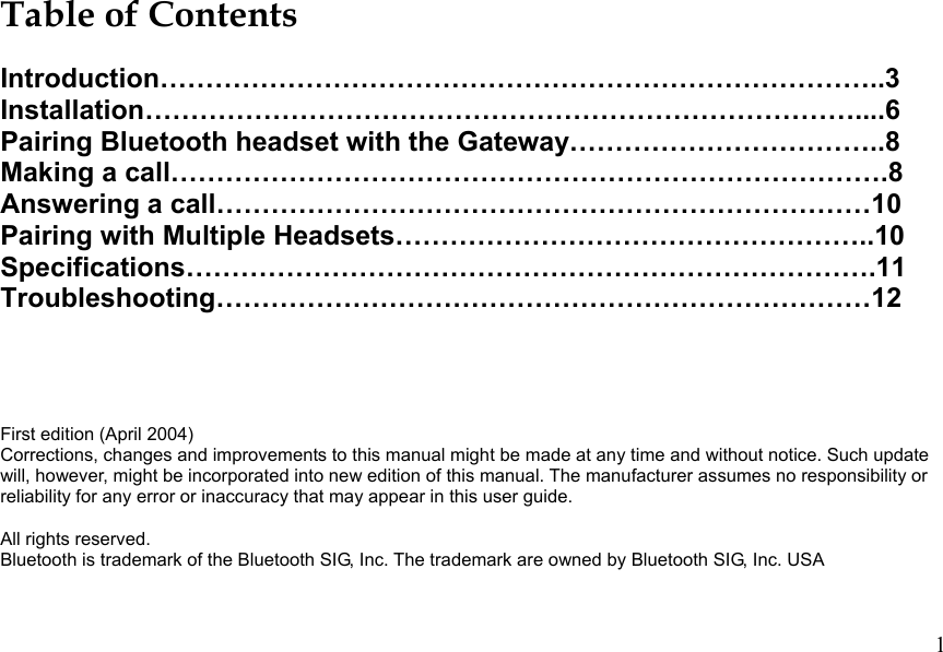  1 Table of Contents  Introduction……………………………………………………………………..3 Installation……………………………………………………………………....6 Pairing Bluetooth headset with the Gateway……………………………..8 Making a call…………………………………………………………………….8 Answering a call………………………………………………………………10 Pairing with Multiple Headsets……………………………………………..10 Specifications………………………………………………………………….11 Troubleshooting………………………………………………………………12    First edition (April 2004) Corrections, changes and improvements to this manual might be made at any time and without notice. Such update will, however, might be incorporated into new edition of this manual. The manufacturer assumes no responsibility or reliability for any error or inaccuracy that may appear in this user guide.  All rights reserved. Bluetooth is trademark of the Bluetooth SIG, Inc. The trademark are owned by Bluetooth SIG, Inc. USA   