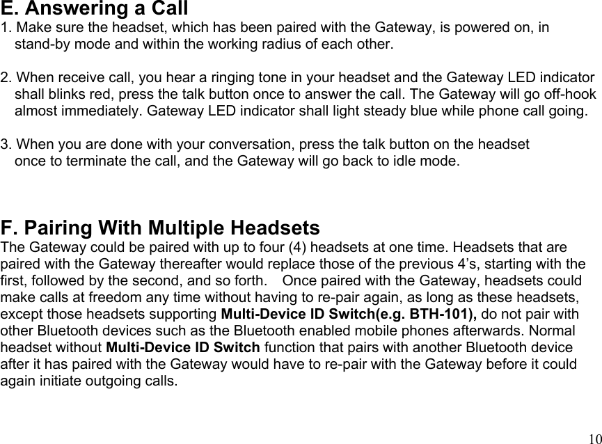  10E. Answering a Call 1. Make sure the headset, which has been paired with the Gateway, is powered on, in       stand-by mode and within the working radius of each other.  2. When receive call, you hear a ringing tone in your headset and the Gateway LED indicator     shall blinks red, press the talk button once to answer the call. The Gateway will go off-hook           almost immediately. Gateway LED indicator shall light steady blue while phone call going.          3. When you are done with your conversation, press the talk button on the headset     once to terminate the call, and the Gateway will go back to idle mode.   F. Pairing With Multiple Headsets The Gateway could be paired with up to four (4) headsets at one time. Headsets that are paired with the Gateway thereafter would replace those of the previous 4’s, starting with the first, followed by the second, and so forth.    Once paired with the Gateway, headsets could make calls at freedom any time without having to re-pair again, as long as these headsets, except those headsets supporting Multi-Device ID Switch(e.g. BTH-101), do not pair with other Bluetooth devices such as the Bluetooth enabled mobile phones afterwards. Normal headset without Multi-Device ID Switch function that pairs with another Bluetooth device after it has paired with the Gateway would have to re-pair with the Gateway before it could again initiate outgoing calls. 