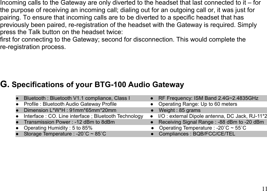  11 Incoming calls to the Gateway are only diverted to the headset that last connected to it – for the purpose of receiving an incoming call; dialing out for an outgoing call or, it was just for pairing. To ensure that incoming calls are to be diverted to a specific headset that has previously been paired, re-registration of the headset with the Gateway is required. Simply press the Talk button on the headset twice: first for connecting to the Gateway; second for disconnection. This would complete the re-registration process.    G. Specifications of your BTG-100 Audio Gateway  ●    Bluetooth : Bluetooth V1.1 compliance, Class I        ●  RF Frequency: ISM Band 2.4G~2.4835GHz       ●  Profile : Bluetooth Audio Gateway Profile             ●    Operating Range: Up to 60 meters ●  Dimension L*W*H : 91mm*65mm*20mm             ●  Weight : 85 grams                             ●    Interface : CO. Line interface ; Bluetooth Technology  ●    I/O : external Dipole antenna, DC Jack, RJ-11*2 ●  Transmission Power : -12 dBm to 8dBm              ●  Operating Humidity : 5 to 85%                     ●    Operating Temperature : -20˚C ~ 55˚C  ●    Receiving Signal Range : -88 dBm to -20 dBm        ●  Storage Temperature : -20˚C ~ 85˚C                ●  Compliances : BQB/FCC/CE/TEL                     