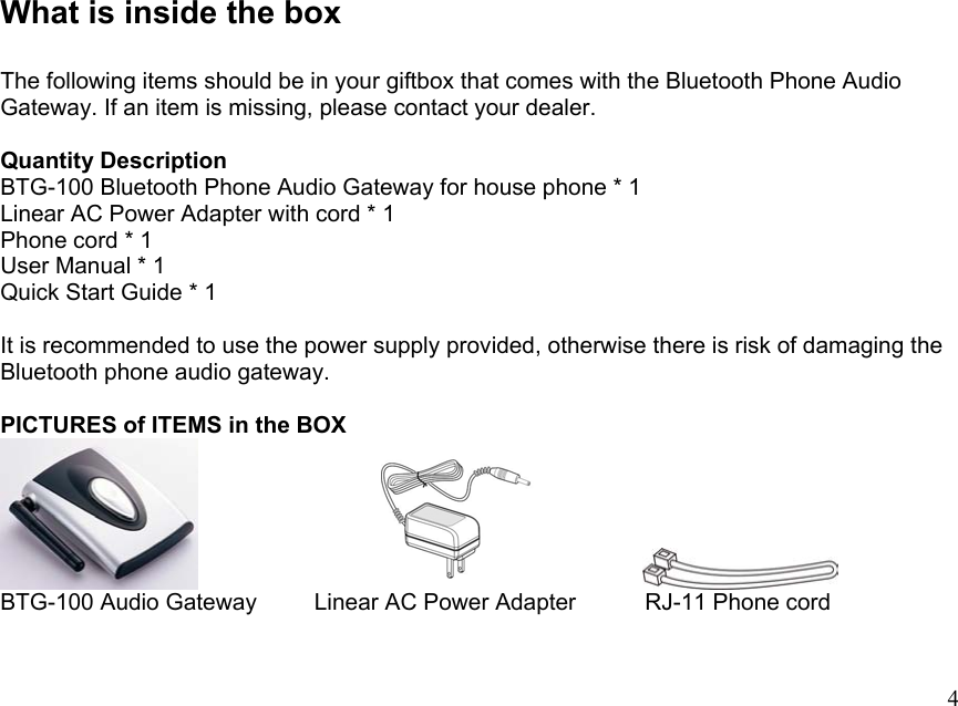 What is inside the box  The following items should be in your giftbox that comes with the Bluetooth Phone Audio Gateway. If an item is missing, please contact your dealer.  Quantity Description BTG-100 Bluetooth Phone Audio Gateway for house phone * 1 Linear AC Power Adapter with cord * 1 Phone cord * 1 User Manual * 1 Quick Start Guide * 1    It is recommended to use the power supply provided, otherwise there is risk of damaging the Bluetooth phone audio gateway.  PICTURES of ITEMS in the BOX                         BTG-100 Audio Gateway     Linear AC Power Adapter      RJ-11 Phone cord  4