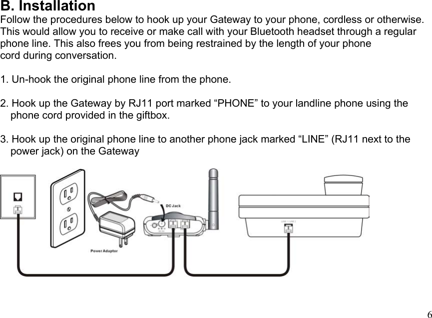 B. Installation Follow the procedures below to hook up your Gateway to your phone, cordless or otherwise. This would allow you to receive or make call with your Bluetooth headset through a regular phone line. This also frees you from being restrained by the length of your phone cord during conversation.  1. Un-hook the original phone line from the phone.  2. Hook up the Gateway by RJ11 port marked “PHONE” to your landline phone using the     phone cord provided in the giftbox.  3. Hook up the original phone line to another phone jack marked “LINE” (RJ11 next to the     power jack) on the Gateway    6