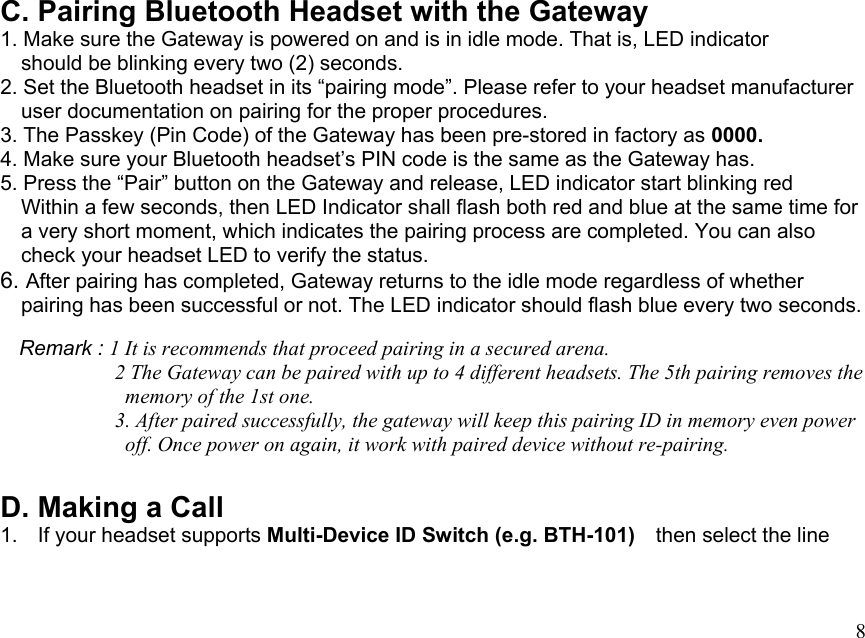  8C. Pairing Bluetooth Headset with the Gateway 1. Make sure the Gateway is powered on and is in idle mode. That is, LED indicator       should be blinking every two (2) seconds. 2. Set the Bluetooth headset in its “pairing mode”. Please refer to your headset manufacturer     user documentation on pairing for the proper procedures. 3. The Passkey (Pin Code) of the Gateway has been pre-stored in factory as 0000.   4. Make sure your Bluetooth headset’s PIN code is the same as the Gateway has. 5. Press the “Pair” button on the Gateway and release, LED indicator start blinking red       Within a few seconds, then LED Indicator shall flash both red and blue at the same time for     a very short moment, which indicates the pairing process are completed. You can also       check your headset LED to verify the status. 6. After pairing has completed, Gateway returns to the idle mode regardless of whether       pairing has been successful or not. The LED indicator should flash blue every two seconds.      Remark : 1 It is recommends that proceed pairing in a secured arena.                       2 The Gateway can be paired with up to 4 different headsets. The 5th pairing removes the             memory of the 1st one.            3. After paired successfully, the gateway will keep this pairing ID in memory even power             off. Once power on again, it work with paired device without re-pairing.  D. Making a Call 1.  If your headset supports Multi-Device ID Switch (e.g. BTH-101)    then select the line     