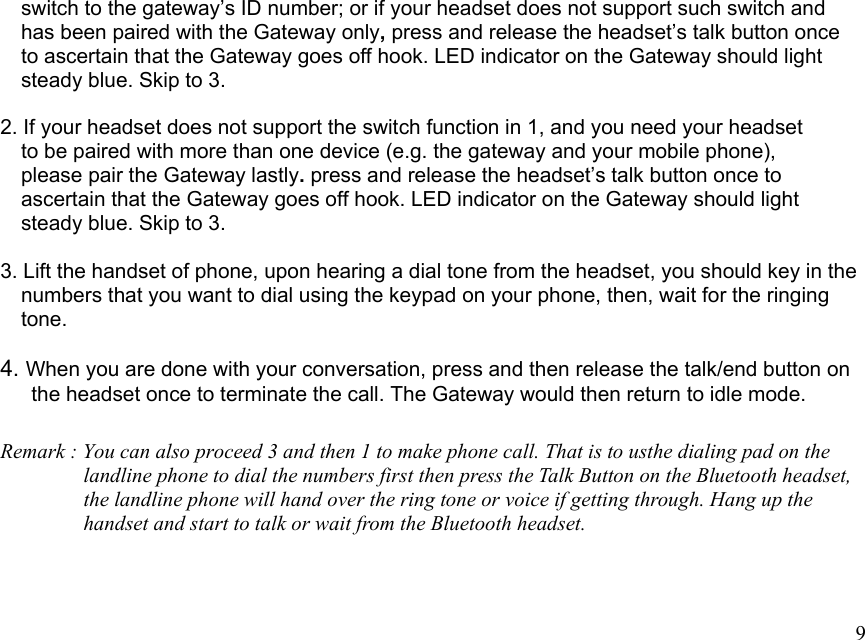  9    switch to the gateway’s ID number; or if your headset does not support such switch and       has been paired with the Gateway only, press and release the headset’s talk button once       to ascertain that the Gateway goes off hook. LED indicator on the Gateway should light     steady blue. Skip to 3.  2. If your headset does not support the switch function in 1, and you need your headset     to be paired with more than one device (e.g. the gateway and your mobile phone),     please pair the Gateway lastly. press and release the headset’s talk button once to       ascertain that the Gateway goes off hook. LED indicator on the Gateway should light     steady blue. Skip to 3.  3. Lift the handset of phone, upon hearing a dial tone from the headset, you should key in the     numbers that you want to dial using the keypad on your phone, then, wait for the ringing       tone.  4. When you are done with your conversation, press and then release the talk/end button on       the headset once to terminate the call. The Gateway would then return to idle mode.  Remark : You can also proceed 3 and then 1 to make phone call. That is to usthe dialing pad on the                 landline phone to dial the numbers first then press the Talk Button on the Bluetooth headset,                 the landline phone will hand over the ring tone or voice if getting through. Hang up the                 handset and start to talk or wait from the Bluetooth headset.    