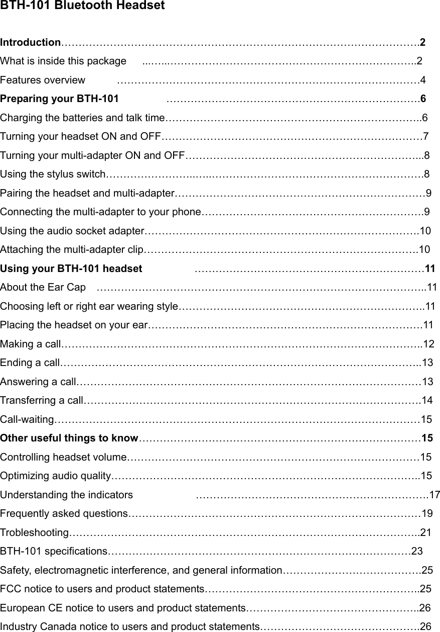 BTH-101 Bluetooth Headset  Introduction………………………………………………………………………………………….2 What is inside this package      ...…...……………………………………………………………..2 Features overview      ……………………………………………………………………………4 Preparing your BTH-101         ……………………………………………………………….6 Charging the batteries and talk time………………………………………………………………..6 Turning your headset ON and OFF…………………………………………………………………7 Turning your multi-adapter ON and OFF…………………………………………………………...8 Using the stylus switch……………………..…..…………………………………………………….8 Pairing the headset and multi-adapter………………………………………………………………9 Connecting the multi-adapter to your phone……………………………………………………….9 Using the audio socket adapter…………………………………………………………………….10 Attaching the multi-adapter clip…………………………………………………………………….10 Using your BTH-101 headset          …………………………………………………………11 About the Ear Cap    …………………………………………………………………………………..11 Choosing left or right ear wearing style……………………………………………………………..11 Placing the headset on your ear…………………………………………………………………….11 Making a call…………………………………………………………………………………………..12 Ending a call…………………………………………………………………………………………..13 Answering a call………………………………………………………………………………………13 Transferring a call…………………………………………………………………………………….14 Call-waiting……………………………………………………………………………………………15 Other useful things to know………………………………………………………………………15 Controlling headset volume…………………………………………………………………………15 Optimizing audio quality……………………………………………………………………………..15 Understanding the indicators            ………………………………………………………….17 Frequently asked questions…………………………………………………………………………19 Trobleshooting………………………………………………………………………………………..21 BTH-101 specifications……………………………………………………………………………23 Safety, electromagnetic interference, and general information………………………………….25 FCC notice to users and product statements……………………………………………………..25 European CE notice to users and product statements…………………………………………..26 Industry Canada notice to users and product statements……………………………………….26     