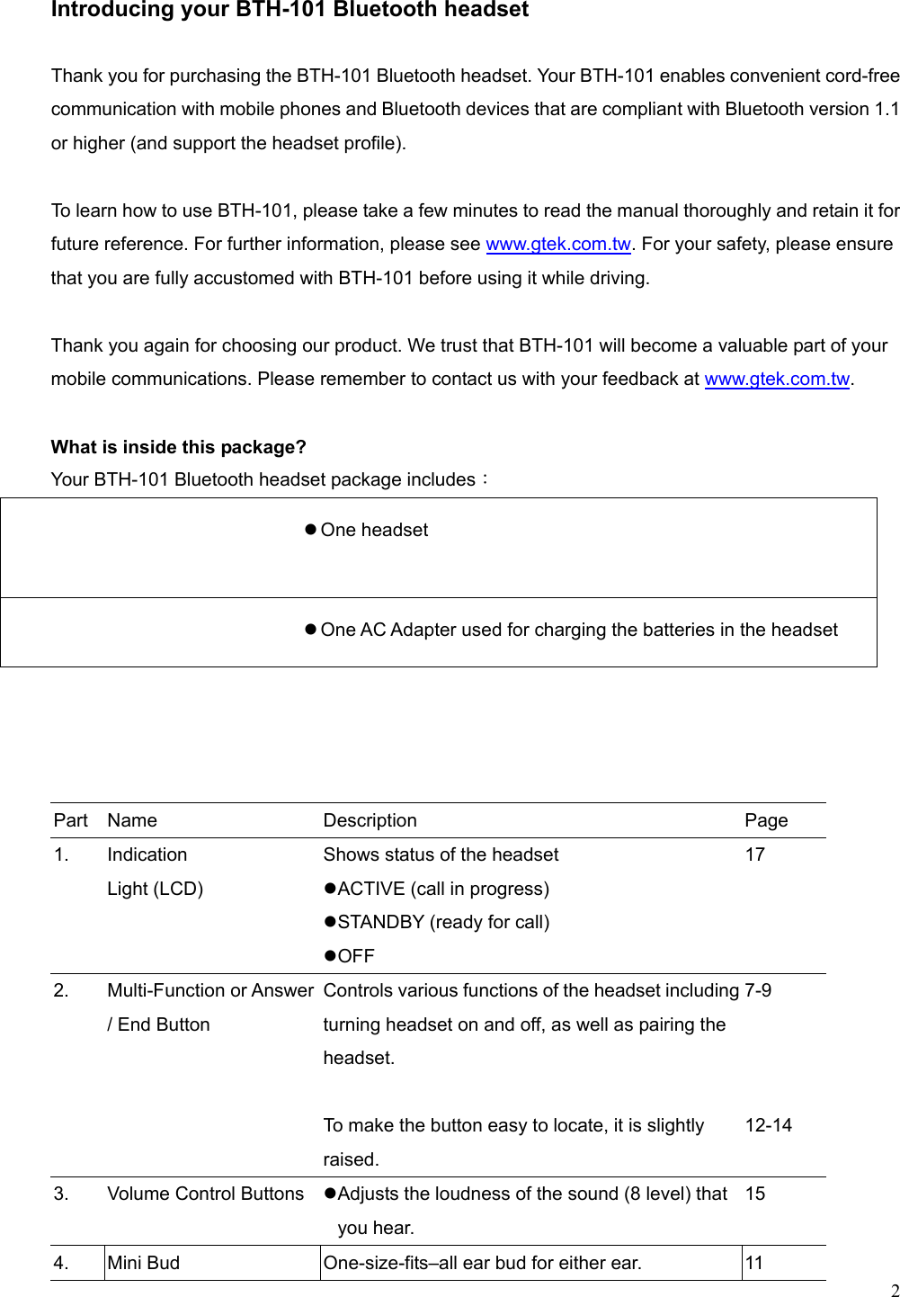  2  Introducing your BTH-101 Bluetooth headset  Thank you for purchasing the BTH-101 Bluetooth headset. Your BTH-101 enables convenient cord-free communication with mobile phones and Bluetooth devices that are compliant with Bluetooth version 1.1 or higher (and support the headset profile).  To learn how to use BTH-101, please take a few minutes to read the manual thoroughly and retain it for future reference. For further information, please see www.gtek.com.tw. For your safety, please ensure that you are fully accustomed with BTH-101 before using it while driving.  Thank you again for choosing our product. We trust that BTH-101 will become a valuable part of your mobile communications. Please remember to contact us with your feedback at www.gtek.com.tw.  What is inside this package? Your BTH-101 Bluetooth headset package includes：   One headset      One AC Adapter used for charging the batteries in the headset        Part  Name   Description   Page 1. Indication  Light (LCD) Shows status of the headset    ACTIVE (call in progress)  STANDBY (ready for call)  OFF 17 2. Multi-Function or Answer / End Button Controls various functions of the headset including turning headset on and off, as well as pairing the headset.    To make the button easy to locate, it is slightly raised. 7-9    12-14 3.  Volume Control Buttons   Adjusts the loudness of the sound (8 level) that you hear.   15 4.  Mini Bud  One-size-fits–all ear bud for either ear.  11 