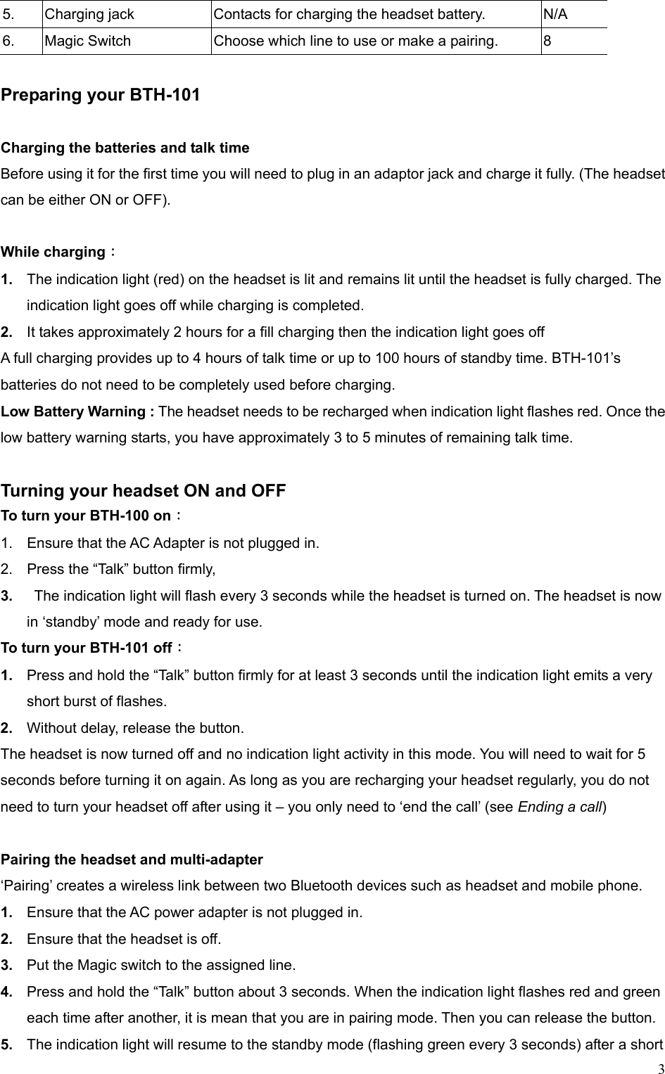  35.  Charging jack  Contacts for charging the headset battery.  N/A 6.  Magic Switch  Choose which line to use or make a pairing.  8  Preparing your BTH-101  Charging the batteries and talk time Before using it for the first time you will need to plug in an adaptor jack and charge it fully. (The headset can be either ON or OFF).  While charging： 1.  The indication light (red) on the headset is lit and remains lit until the headset is fully charged. The indication light goes off while charging is completed. 2.  It takes approximately 2 hours for a fill charging then the indication light goes off A full charging provides up to 4 hours of talk time or up to 100 hours of standby time. BTH-101’s batteries do not need to be completely used before charging. Low Battery Warning : The headset needs to be recharged when indication light flashes red. Once the low battery warning starts, you have approximately 3 to 5 minutes of remaining talk time.  Turning your headset ON and OFF To turn your BTH-100 on： 1.  Ensure that the AC Adapter is not plugged in. 2.  Press the “Talk” button firmly, 3.    The indication light will flash every 3 seconds while the headset is turned on. The headset is now in ‘standby’ mode and ready for use.   To turn your BTH-101 off： 1.  Press and hold the “Talk” button firmly for at least 3 seconds until the indication light emits a very short burst of flashes. 2.  Without delay, release the button. The headset is now turned off and no indication light activity in this mode. You will need to wait for 5 seconds before turning it on again. As long as you are recharging your headset regularly, you do not need to turn your headset off after using it – you only need to ‘end the call’ (see Ending a call)   Pairing the headset and multi-adapter   ‘Pairing’ creates a wireless link between two Bluetooth devices such as headset and mobile phone.   1.  Ensure that the AC power adapter is not plugged in. 2.  Ensure that the headset is off. 3.  Put the Magic switch to the assigned line. 4.  Press and hold the “Talk” button about 3 seconds. When the indication light flashes red and green each time after another, it is mean that you are in pairing mode. Then you can release the button. 5.  The indication light will resume to the standby mode (flashing green every 3 seconds) after a short 