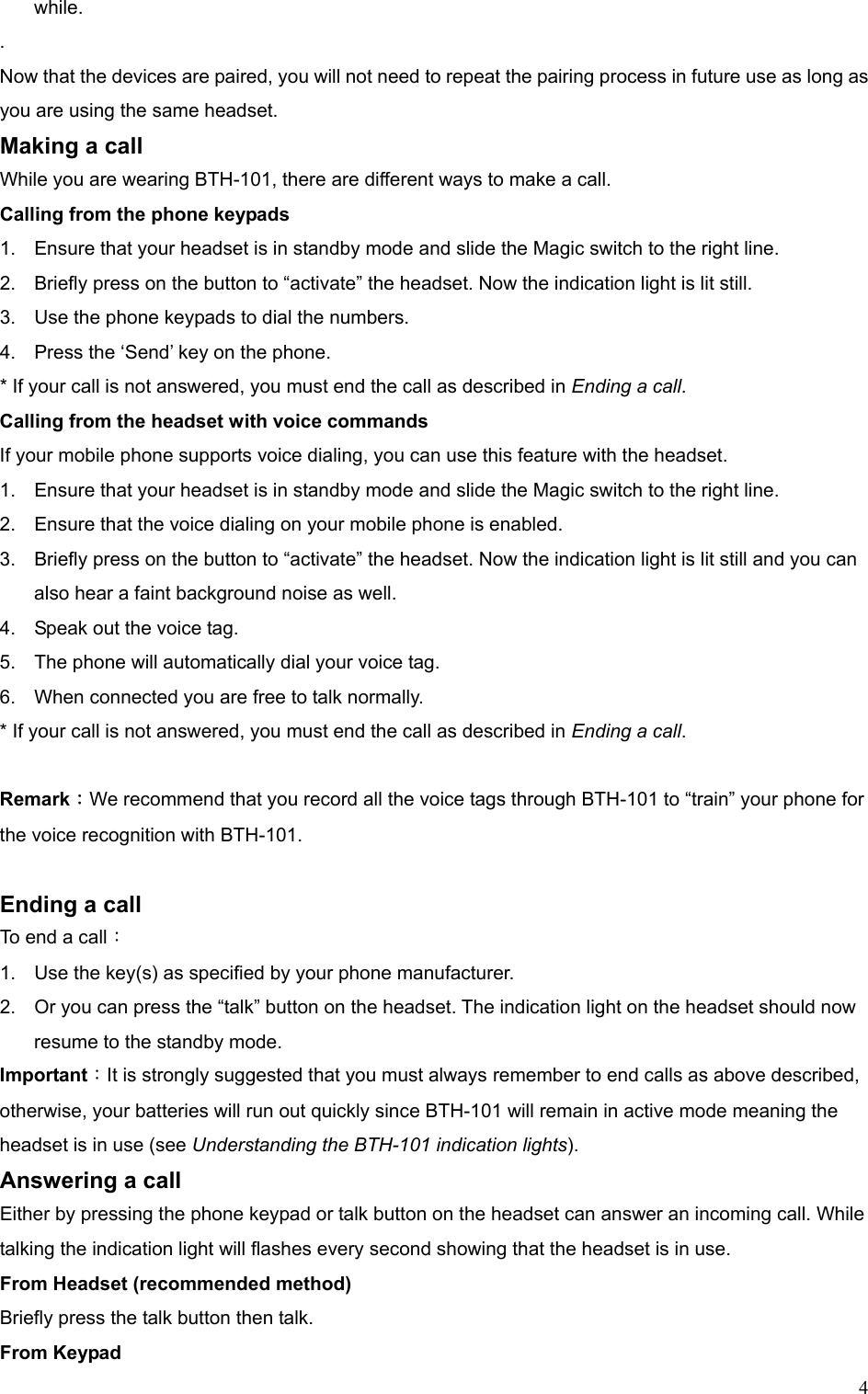  4while.  .  Now that the devices are paired, you will not need to repeat the pairing process in future use as long as you are using the same headset. Making a call While you are wearing BTH-101, there are different ways to make a call. Calling from the phone keypads 1.  Ensure that your headset is in standby mode and slide the Magic switch to the right line. 2.  Briefly press on the button to “activate” the headset. Now the indication light is lit still. 3.  Use the phone keypads to dial the numbers. 4.  Press the ‘Send’ key on the phone. * If your call is not answered, you must end the call as described in Ending a call. Calling from the headset with voice commands If your mobile phone supports voice dialing, you can use this feature with the headset.   1.  Ensure that your headset is in standby mode and slide the Magic switch to the right line. 2.  Ensure that the voice dialing on your mobile phone is enabled. 3.  Briefly press on the button to “activate” the headset. Now the indication light is lit still and you can also hear a faint background noise as well. 4.  Speak out the voice tag. 5.  The phone will automatically dial your voice tag. 6.  When connected you are free to talk normally. * If your call is not answered, you must end the call as described in Ending a call.  Remark：We recommend that you record all the voice tags through BTH-101 to “train” your phone for the voice recognition with BTH-101.  Ending a call To end a call： 1.  Use the key(s) as specified by your phone manufacturer. 2.  Or you can press the “talk” button on the headset. The indication light on the headset should now resume to the standby mode. Important：It is strongly suggested that you must always remember to end calls as above described, otherwise, your batteries will run out quickly since BTH-101 will remain in active mode meaning the headset is in use (see Understanding the BTH-101 indication lights). Answering a call Either by pressing the phone keypad or talk button on the headset can answer an incoming call. While talking the indication light will flashes every second showing that the headset is in use. From Headset (recommended method) Briefly press the talk button then talk. From Keypad   