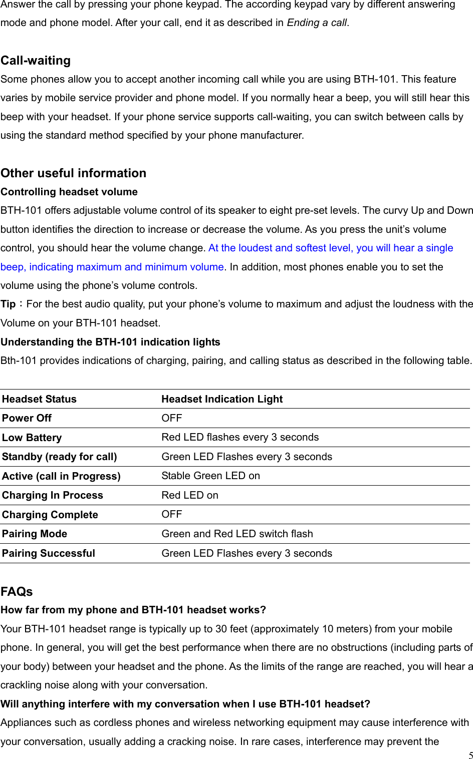  5Answer the call by pressing your phone keypad. The according keypad vary by different answering mode and phone model. After your call, end it as described in Ending a call.   Call-waiting  Some phones allow you to accept another incoming call while you are using BTH-101. This feature varies by mobile service provider and phone model. If you normally hear a beep, you will still hear this beep with your headset. If your phone service supports call-waiting, you can switch between calls by using the standard method specified by your phone manufacturer.    Other useful information Controlling headset volume BTH-101 offers adjustable volume control of its speaker to eight pre-set levels. The curvy Up and Down button identifies the direction to increase or decrease the volume. As you press the unit’s volume control, you should hear the volume change. At the loudest and softest level, you will hear a single beep, indicating maximum and minimum volume. In addition, most phones enable you to set the volume using the phone’s volume controls. Tip：For the best audio quality, put your phone’s volume to maximum and adjust the loudness with the Volume on your BTH-101 headset. Understanding the BTH-101 indication lights Bth-101 provides indications of charging, pairing, and calling status as described in the following table.   Headset Status  Headset Indication Light   Power Off  OFF Low Battery Red LED flashes every 3 seconds Standby (ready for call) Green LED Flashes every 3 seconds Active (call in Progress)  Stable Green LED on Charging In Process  Red LED on Charging Complete  OFF  Pairing Mode  Green and Red LED switch flash Pairing Successful    Green LED Flashes every 3 seconds  FAQs How far from my phone and BTH-101 headset works? Your BTH-101 headset range is typically up to 30 feet (approximately 10 meters) from your mobile phone. In general, you will get the best performance when there are no obstructions (including parts of your body) between your headset and the phone. As the limits of the range are reached, you will hear a crackling noise along with your conversation. Will anything interfere with my conversation when I use BTH-101 headset? Appliances such as cordless phones and wireless networking equipment may cause interference with your conversation, usually adding a cracking noise. In rare cases, interference may prevent the 