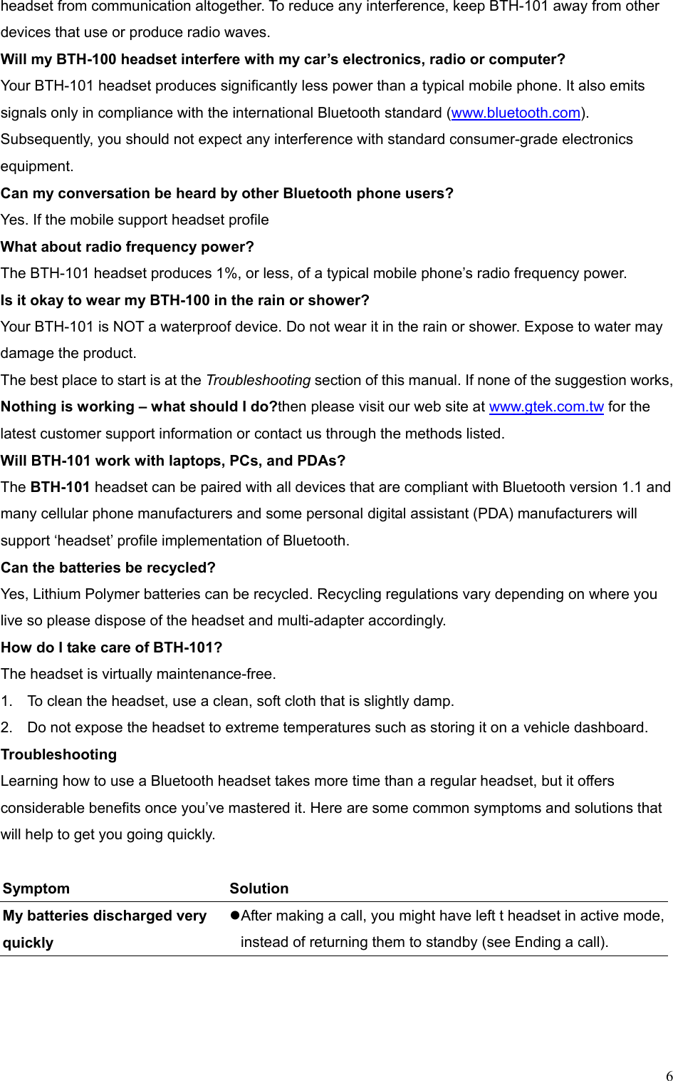  6headset from communication altogether. To reduce any interference, keep BTH-101 away from other devices that use or produce radio waves. Will my BTH-100 headset interfere with my car’s electronics, radio or computer? Your BTH-101 headset produces significantly less power than a typical mobile phone. It also emits signals only in compliance with the international Bluetooth standard (www.bluetooth.com). Subsequently, you should not expect any interference with standard consumer-grade electronics equipment. Can my conversation be heard by other Bluetooth phone users? Yes. If the mobile support headset profile What about radio frequency power? The BTH-101 headset produces 1%, or less, of a typical mobile phone’s radio frequency power.   Is it okay to wear my BTH-100 in the rain or shower? Your BTH-101 is NOT a waterproof device. Do not wear it in the rain or shower. Expose to water may damage the product.   The best place to start is at the Troubleshooting section of this manual. If none of the suggestion works,   Nothing is working – what should I do?then please visit our web site at www.gtek.com.tw for the latest customer support information or contact us through the methods listed.   Will BTH-101 work with laptops, PCs, and PDAs? The BTH-101 headset can be paired with all devices that are compliant with Bluetooth version 1.1 and   many cellular phone manufacturers and some personal digital assistant (PDA) manufacturers will support ‘headset’ profile implementation of Bluetooth. Can the batteries be recycled? Yes, Lithium Polymer batteries can be recycled. Recycling regulations vary depending on where you live so please dispose of the headset and multi-adapter accordingly. How do I take care of BTH-101? The headset is virtually maintenance-free. 1.  To clean the headset, use a clean, soft cloth that is slightly damp. 2.  Do not expose the headset to extreme temperatures such as storing it on a vehicle dashboard. Troubleshooting Learning how to use a Bluetooth headset takes more time than a regular headset, but it offers considerable benefits once you’ve mastered it. Here are some common symptoms and solutions that will help to get you going quickly.  Symptom   Solution  My batteries discharged very quickly    After making a call, you might have left t headset in active mode, instead of returning them to standby (see Ending a call). 