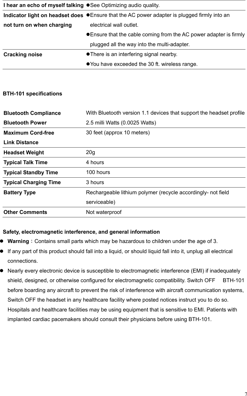 7I hear an echo of myself talking   See Optimizing audio quality. Indicator light on headset does not turn on when charging  Ensure that the AC power adapter is plugged firmly into an electrical wall outlet.  Ensure that the cable coming from the AC power adapter is firmly plugged all the way into the multi-adapter. Cracking noise     There is an interfering signal nearby.  You have exceeded the 30 ft. wireless range.   BTH-101 specifications  Bluetooth Compliance   With Bluetooth version 1.1 devices that support the headset profileBluetooth Power 2.5 milli Watts (0.0025 Watts) Maximum Cord-free Link Distance 30 feet (approx 10 meters) Headset Weight    20g Typical Talk Time    4 hours   Typical Standby Time  100 hours   Typical Charging Time  3 hours Battery Type    Rechargeable lithium polymer (recycle accordingly- not field serviceable) Other Comments  Not waterproof  Safety, electromagnetic interference, and general information    Warning：Contains small parts which may be hazardous to children under the age of 3.  If any part of this product should fall into a liquid, or should liquid fall into it, unplug all electrical connections.  Nearly every electronic device is susceptible to electromagnetic interference (EMI) if inadequately shield, designed, or otherwise configured for electromagnetic compatibility. Switch OFF    BTH-101 before boarding any aircraft to prevent the risk of interference with aircraft communication systems, Switch OFF the headset in any healthcare facility where posted notices instruct you to do so. Hospitals and healthcare facilities may be using equipment that is sensitive to EMI. Patients with implanted cardiac pacemakers should consult their physicians before using BTH-101.  