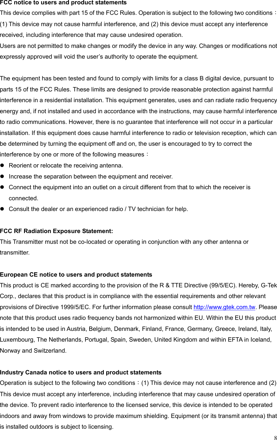  8FCC notice to users and product statements This device complies with part 15 of the FCC Rules. Operation is subject to the following two conditions： (1) This device may not cause harmful interference, and (2) this device must accept any interference received, including interference that may cause undesired operation. Users are not permitted to make changes or modify the device in any way. Changes or modifications not expressly approved will void the user’s authority to operate the equipment.  The equipment has been tested and found to comply with limits for a class B digital device, pursuant to parts 15 of the FCC Rules. These limits are designed to provide reasonable protection against harmful interference in a residential installation. This equipment generates, uses and can radiate radio frequency energy and, if not installed and used in accordance with the instructions, may cause harmful interference to radio communications. However, there is no guarantee that interference will not occur in a particular installation. If this equipment does cause harmful interference to radio or television reception, which can be determined by turning the equipment off and on, the user is encouraged to try to correct the interference by one or more of the following measures：  Reorient or relocate the receiving antenna.  Increase the separation between the equipment and receiver.  Connect the equipment into an outlet on a circuit different from that to which the receiver is connected.  Consult the dealer or an experienced radio / TV technician for help.  FCC RF Radiation Exposure Statement: This Transmitter must not be co-located or operating in conjunction with any other antenna or transmitter.  European CE notice to users and product statements This product is CE marked according to the provision of the R &amp; TTE Directive (99/5/EC). Hereby, G-Tek Corp., declares that this product is in compliance with the essential requirements and other relevant provisions of Directive 1999/5/EC. For further information please consult http://www.gtek.com.tw. Please note that this product uses radio frequency bands not harmonized within EU. Within the EU this product is intended to be used in Austria, Belgium, Denmark, Finland, France, Germany, Greece, Ireland, Italy, Luxembourg, The Netherlands, Portugal, Spain, Sweden, United Kingdom and within EFTA in Iceland, Norway and Switzerland.  Industry Canada notice to users and product statements   Operation is subject to the following two conditions：(1) This device may not cause interference and (2) This device must accept any interference, including interference that may cause undesired operation of the device. To prevent radio interference to the licensed service, this device is intended to be operated indoors and away from windows to provide maximum shielding. Equipment (or its transmit antenna) that is installed outdoors is subject to licensing. 