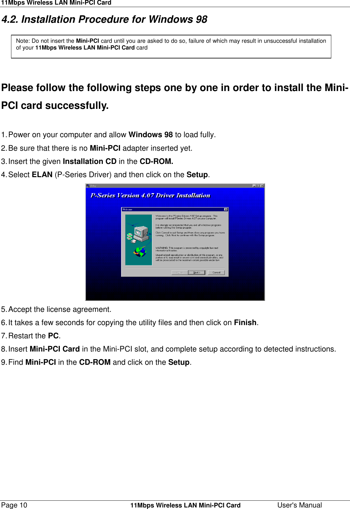 11Mbps Wireless LAN Mini-PCI CardPage 10    11Mbps Wireless LAN Mini-PCI Card User&apos;s Manual4.2. Installation Procedure for Windows 98Please follow the following steps one by one in order to install the Mini-PCI card successfully.1. Power on your computer and allow Windows 98 to load fully.2. Be sure that there is no Mini-PCI adapter inserted yet.3. Insert the given Installation CD in the CD-ROM.4. Select  ELAN (P-Series Driver) and then click on the Setup.5. Accept the license agreement.6. It takes a few seconds for copying the utility files and then click on Finish.7. Restart  the  PC.8. Insert  Mini-PCI Card in the Mini-PCI slot, and complete setup according to detected instructions.9. Find  Mini-PCI in the CD-ROM and click on the Setup.Note: Do not insert the Mini-PCI card until you are asked to do so, failure of which may result in unsuccessful installationof your 11Mbps Wireless LAN Mini-PCI Card card