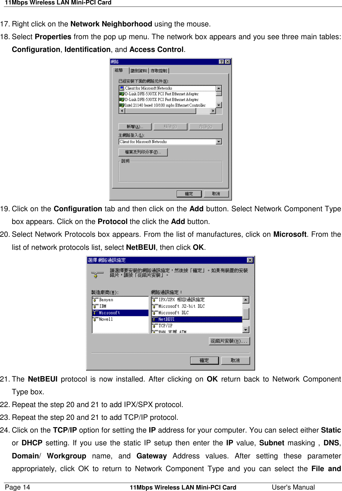 11Mbps Wireless LAN Mini-PCI CardPage 14    11Mbps Wireless LAN Mini-PCI Card User&apos;s Manual17. Right click on the Network Neighborhood using the mouse.18. Select Properties from the pop up menu. The network box appears and you see three main tables:Configuration, Identification, and Access Control.19. Click on the Configuration tab and then click on the Add button. Select Network Component Typebox appears. Click on the Protocol the click the Add button.20. Select Network Protocols box appears. From the list of manufactures, click on Microsoft. From thelist of network protocols list, select NetBEUI, then click OK.21. The  NetBEUI protocol is now installed. After clicking on OK return back to Network ComponentType box.22. Repeat the step 20 and 21 to add IPX/SPX protocol.23. Repeat the step 20 and 21 to add TCP/IP protocol.24. Click on the TCP/IP option for setting the IP address for your computer. You can select either Staticor DHCP setting. If you use the static IP setup then enter the IP value, Subnet masking , DNS,Domain/  Workgroup name, and Gateway Address values. After setting these parameterappropriately, click OK to return to Network Component Type and you can select the File and