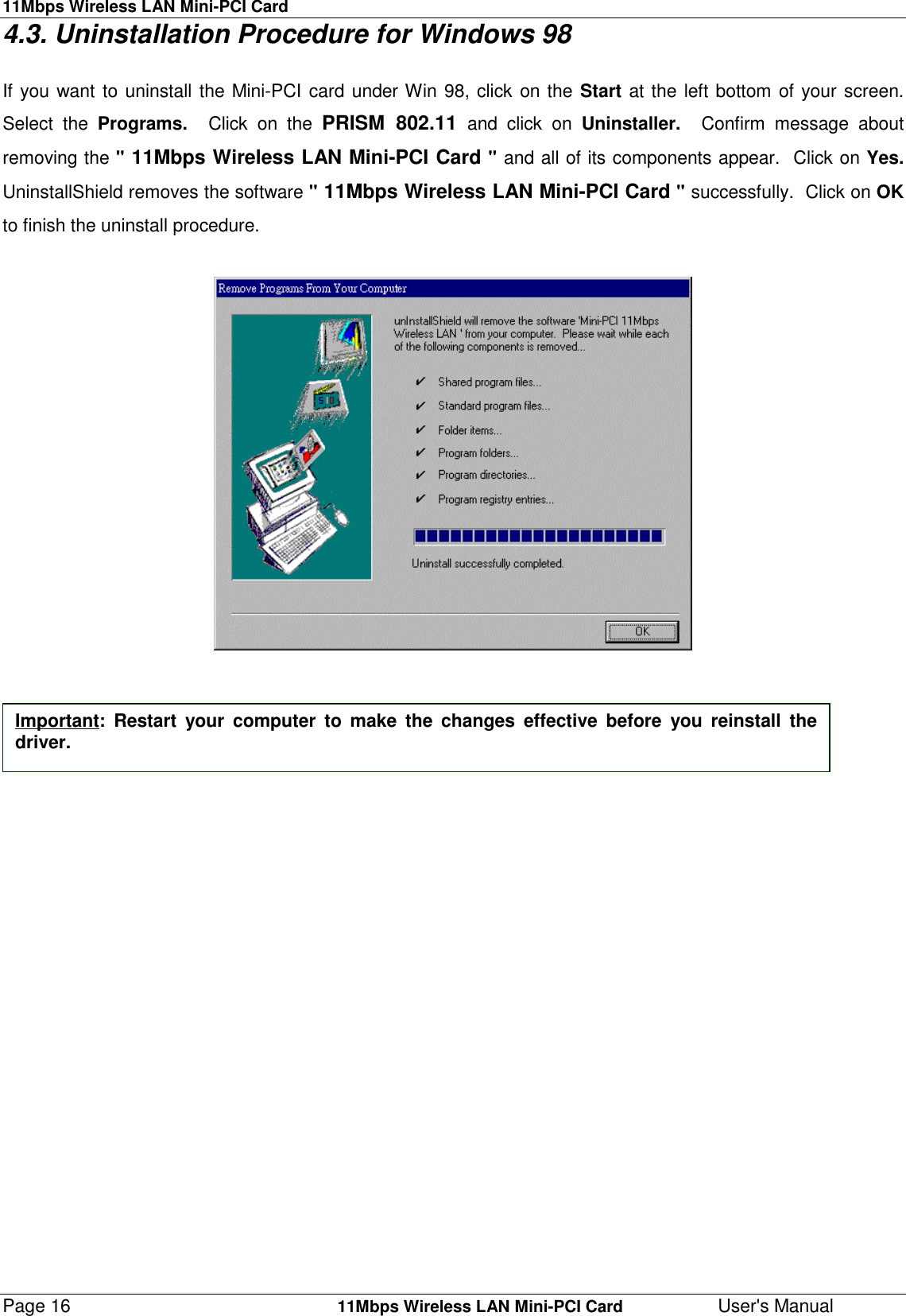 11Mbps Wireless LAN Mini-PCI CardPage 16    11Mbps Wireless LAN Mini-PCI Card User&apos;s Manual4.3. Uninstallation Procedure for Windows 98If you want to uninstall the Mini-PCI card under Win 98, click on the Start at the left bottom of your screen.Select the Programs.  Click on the PRISM 802.11 and click on Uninstaller.  Confirm message aboutremoving the &quot; 11Mbps Wireless LAN Mini-PCI Card &quot; and all of its components appear.  Click on Yes.UninstallShield removes the software &quot; 11Mbps Wireless LAN Mini-PCI Card &quot; successfully.  Click on OKto finish the uninstall procedure.Important: Restart your computer to make the changes effective before you reinstall thedriver.