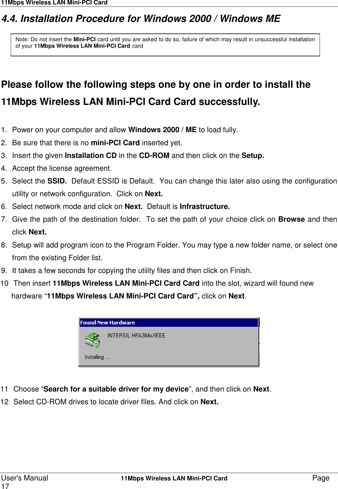 11Mbps Wireless LAN Mini-PCI CardUser&apos;s Manual    11Mbps Wireless LAN Mini-PCI Card Page174.4. Installation Procedure for Windows 2000 / Windows MEPlease follow the following steps one by one in order to install the11Mbps Wireless LAN Mini-PCI Card Card successfully.1.  Power on your computer and allow Windows 2000 / ME to load fully.2.  Be sure that there is no mini-PCI Card inserted yet.3.  Insert the given Installation CD in the CD-ROM and then click on the Setup.4.  Accept the license agreement.5. Select the SSID.  Default ESSID is Default.  You can change this later also using the configurationutility or network configuration.  Click on Next.6.  Select network mode and click on Next.  Default is Infrastructure.7.  Give the path of the destination folder.  To set the path of your choice click on Browse and thenclick Next.8.  Setup will add program icon to the Program Folder. You may type a new folder name, or select onefrom the existing Folder list.9.  It takes a few seconds for copying the utility files and then click on Finish.10  Then insert 11Mbps Wireless LAN Mini-PCI Card Card into the slot, wizard will found newhardware “11Mbps Wireless LAN Mini-PCI Card Card”, click on Next.                                      11  Choose “Search for a suitable driver for my device”, and then click on Next.12  Select CD-ROM drives to locate driver files. And click on Next.Note: Do not insert the Mini-PCI card until you are asked to do so, failure of which may result in unsuccessful installationof your 11Mbps Wireless LAN Mini-PCI Card card