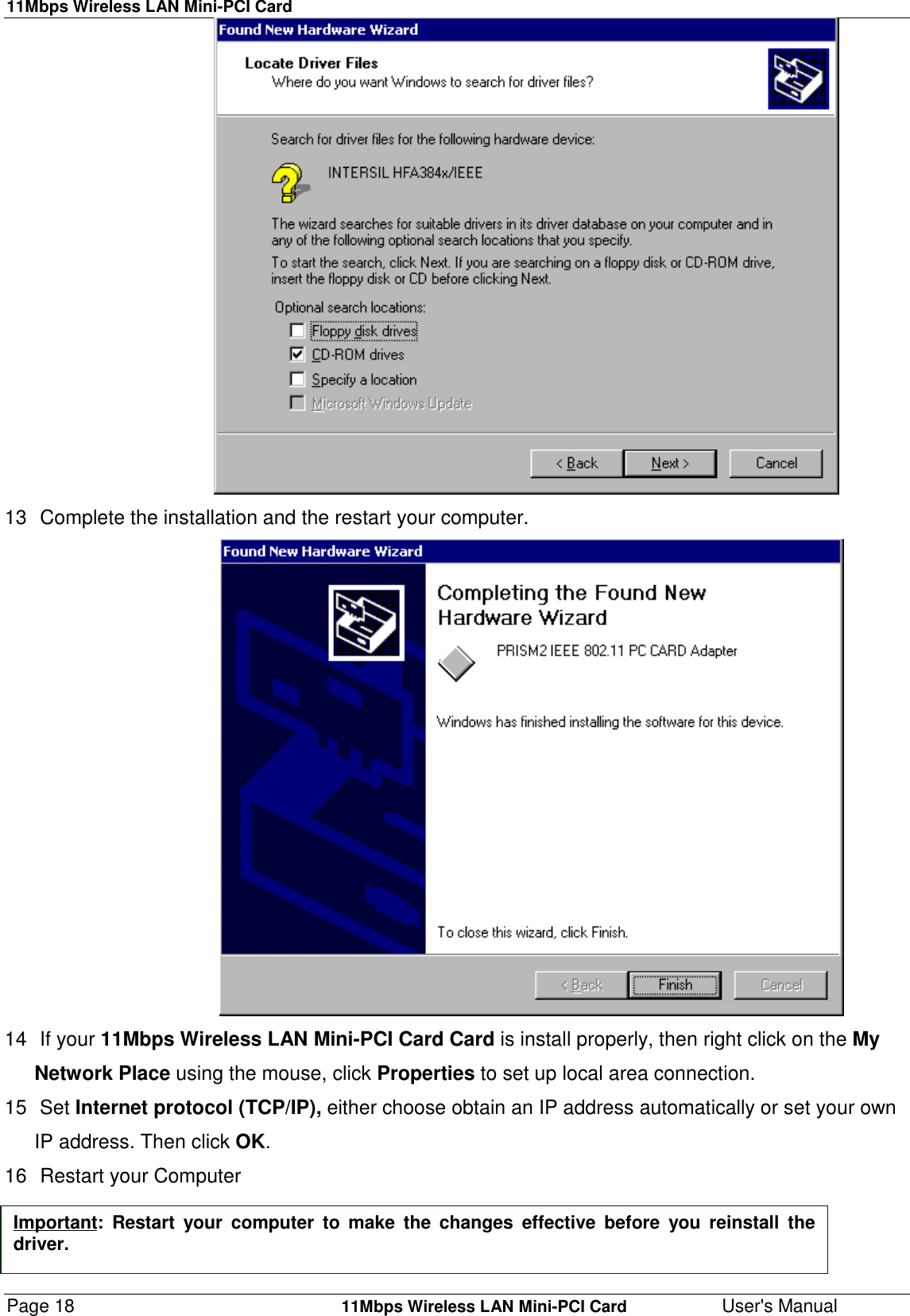 11Mbps Wireless LAN Mini-PCI CardPage 18    11Mbps Wireless LAN Mini-PCI Card User&apos;s Manual                                      13  Complete the installation and the restart your computer.                                       14 If your 11Mbps Wireless LAN Mini-PCI Card Card is install properly, then right click on the MyNetwork Place using the mouse, click Properties to set up local area connection.15 Set Internet protocol (TCP/IP), either choose obtain an IP address automatically or set your ownIP address. Then click OK.16  Restart your ComputerImportant: Restart your computer to make the changes effective before you reinstall thedriver.